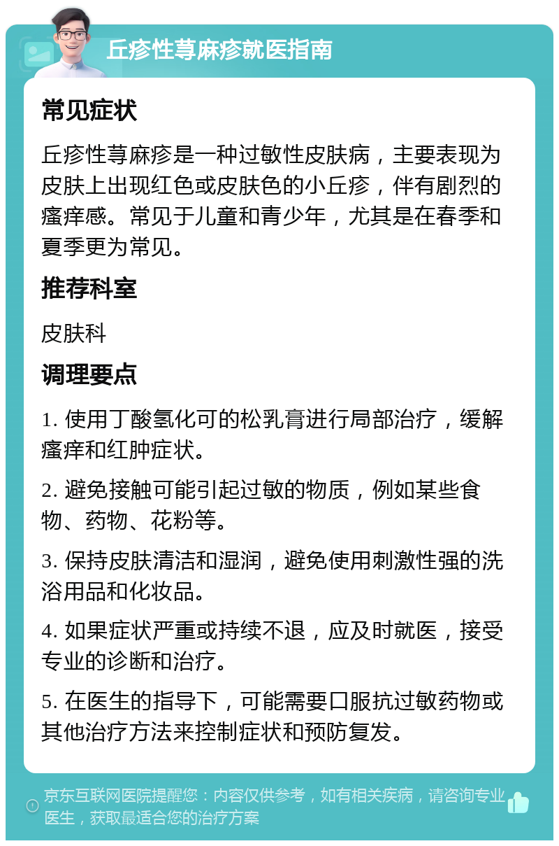 丘疹性荨麻疹就医指南 常见症状 丘疹性荨麻疹是一种过敏性皮肤病，主要表现为皮肤上出现红色或皮肤色的小丘疹，伴有剧烈的瘙痒感。常见于儿童和青少年，尤其是在春季和夏季更为常见。 推荐科室 皮肤科 调理要点 1. 使用丁酸氢化可的松乳膏进行局部治疗，缓解瘙痒和红肿症状。 2. 避免接触可能引起过敏的物质，例如某些食物、药物、花粉等。 3. 保持皮肤清洁和湿润，避免使用刺激性强的洗浴用品和化妆品。 4. 如果症状严重或持续不退，应及时就医，接受专业的诊断和治疗。 5. 在医生的指导下，可能需要口服抗过敏药物或其他治疗方法来控制症状和预防复发。