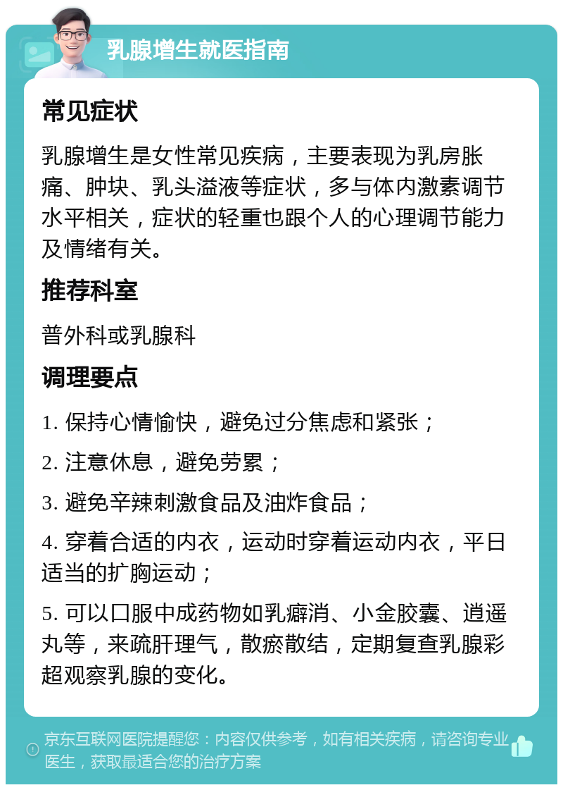 乳腺增生就医指南 常见症状 乳腺增生是女性常见疾病，主要表现为乳房胀痛、肿块、乳头溢液等症状，多与体内激素调节水平相关，症状的轻重也跟个人的心理调节能力及情绪有关。 推荐科室 普外科或乳腺科 调理要点 1. 保持心情愉快，避免过分焦虑和紧张； 2. 注意休息，避免劳累； 3. 避免辛辣刺激食品及油炸食品； 4. 穿着合适的内衣，运动时穿着运动内衣，平日适当的扩胸运动； 5. 可以口服中成药物如乳癖消、小金胶囊、逍遥丸等，来疏肝理气，散瘀散结，定期复查乳腺彩超观察乳腺的变化。