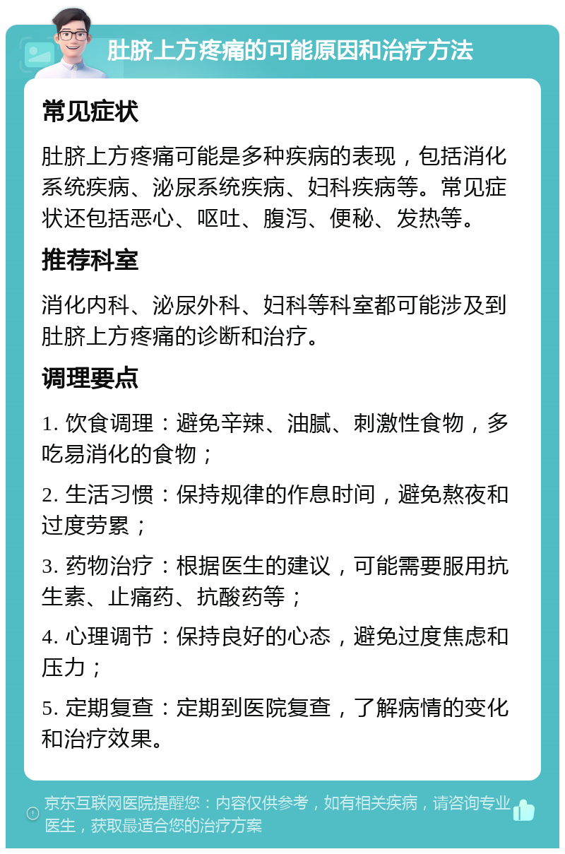 肚脐上方疼痛的可能原因和治疗方法 常见症状 肚脐上方疼痛可能是多种疾病的表现，包括消化系统疾病、泌尿系统疾病、妇科疾病等。常见症状还包括恶心、呕吐、腹泻、便秘、发热等。 推荐科室 消化内科、泌尿外科、妇科等科室都可能涉及到肚脐上方疼痛的诊断和治疗。 调理要点 1. 饮食调理：避免辛辣、油腻、刺激性食物，多吃易消化的食物； 2. 生活习惯：保持规律的作息时间，避免熬夜和过度劳累； 3. 药物治疗：根据医生的建议，可能需要服用抗生素、止痛药、抗酸药等； 4. 心理调节：保持良好的心态，避免过度焦虑和压力； 5. 定期复查：定期到医院复查，了解病情的变化和治疗效果。