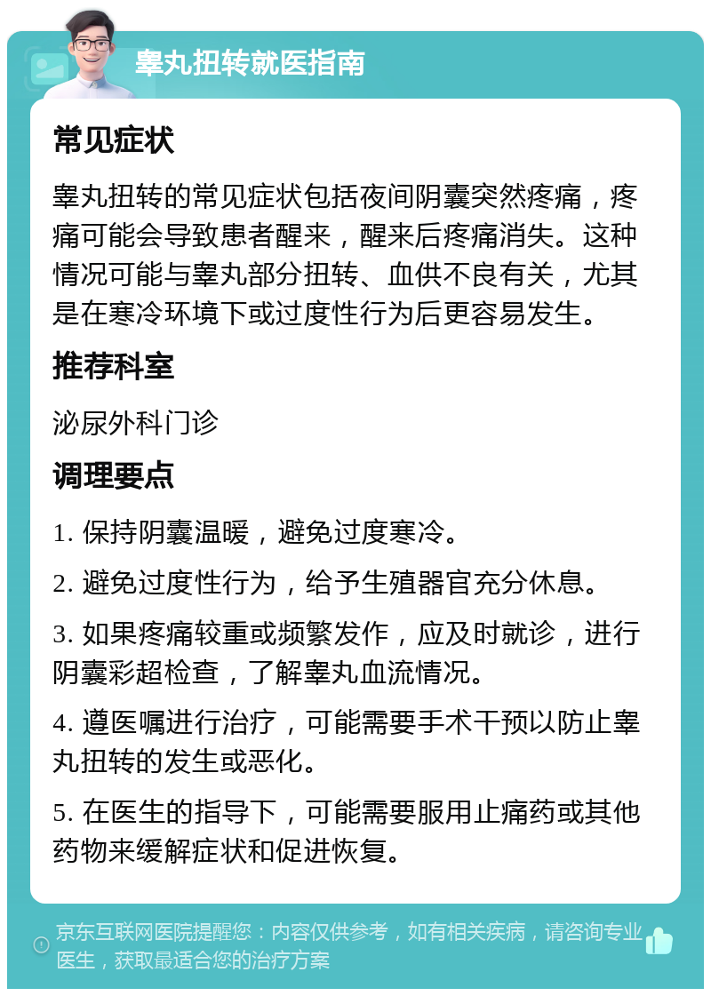 睾丸扭转就医指南 常见症状 睾丸扭转的常见症状包括夜间阴囊突然疼痛，疼痛可能会导致患者醒来，醒来后疼痛消失。这种情况可能与睾丸部分扭转、血供不良有关，尤其是在寒冷环境下或过度性行为后更容易发生。 推荐科室 泌尿外科门诊 调理要点 1. 保持阴囊温暖，避免过度寒冷。 2. 避免过度性行为，给予生殖器官充分休息。 3. 如果疼痛较重或频繁发作，应及时就诊，进行阴囊彩超检查，了解睾丸血流情况。 4. 遵医嘱进行治疗，可能需要手术干预以防止睾丸扭转的发生或恶化。 5. 在医生的指导下，可能需要服用止痛药或其他药物来缓解症状和促进恢复。