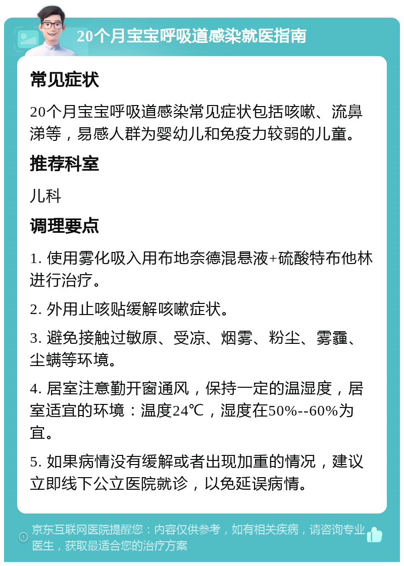 20个月宝宝呼吸道感染就医指南 常见症状 20个月宝宝呼吸道感染常见症状包括咳嗽、流鼻涕等，易感人群为婴幼儿和免疫力较弱的儿童。 推荐科室 儿科 调理要点 1. 使用雾化吸入用布地奈德混悬液+硫酸特布他林进行治疗。 2. 外用止咳贴缓解咳嗽症状。 3. 避免接触过敏原、受凉、烟雾、粉尘、雾霾、尘螨等环境。 4. 居室注意勤开窗通风，保持一定的温湿度，居室适宜的环境：温度24℃，湿度在50%--60%为宜。 5. 如果病情没有缓解或者出现加重的情况，建议立即线下公立医院就诊，以免延误病情。