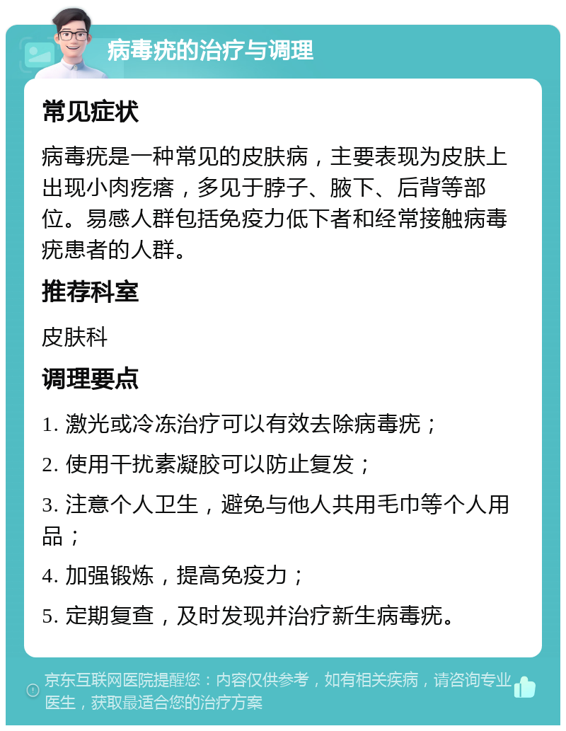 病毒疣的治疗与调理 常见症状 病毒疣是一种常见的皮肤病，主要表现为皮肤上出现小肉疙瘩，多见于脖子、腋下、后背等部位。易感人群包括免疫力低下者和经常接触病毒疣患者的人群。 推荐科室 皮肤科 调理要点 1. 激光或冷冻治疗可以有效去除病毒疣； 2. 使用干扰素凝胶可以防止复发； 3. 注意个人卫生，避免与他人共用毛巾等个人用品； 4. 加强锻炼，提高免疫力； 5. 定期复查，及时发现并治疗新生病毒疣。