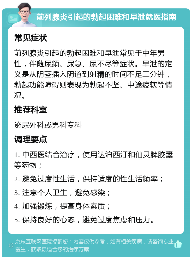 前列腺炎引起的勃起困难和早泄就医指南 常见症状 前列腺炎引起的勃起困难和早泄常见于中年男性，伴随尿频、尿急、尿不尽等症状。早泄的定义是从阴茎插入阴道到射精的时间不足三分钟，勃起功能障碍则表现为勃起不坚、中途疲软等情况。 推荐科室 泌尿外科或男科专科 调理要点 1. 中西医结合治疗，使用达泊西汀和仙灵脾胶囊等药物； 2. 避免过度性生活，保持适度的性生活频率； 3. 注意个人卫生，避免感染； 4. 加强锻炼，提高身体素质； 5. 保持良好的心态，避免过度焦虑和压力。