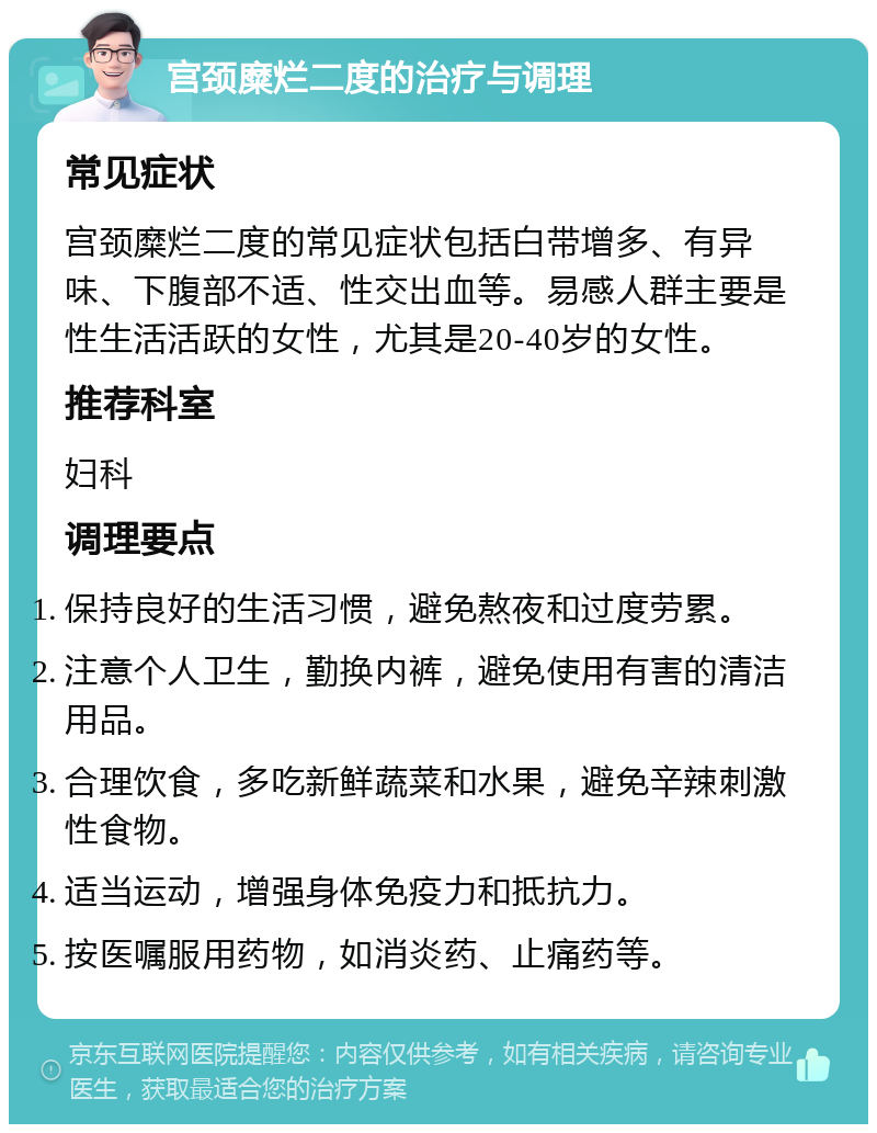 宫颈糜烂二度的治疗与调理 常见症状 宫颈糜烂二度的常见症状包括白带增多、有异味、下腹部不适、性交出血等。易感人群主要是性生活活跃的女性，尤其是20-40岁的女性。 推荐科室 妇科 调理要点 保持良好的生活习惯，避免熬夜和过度劳累。 注意个人卫生，勤换内裤，避免使用有害的清洁用品。 合理饮食，多吃新鲜蔬菜和水果，避免辛辣刺激性食物。 适当运动，增强身体免疫力和抵抗力。 按医嘱服用药物，如消炎药、止痛药等。