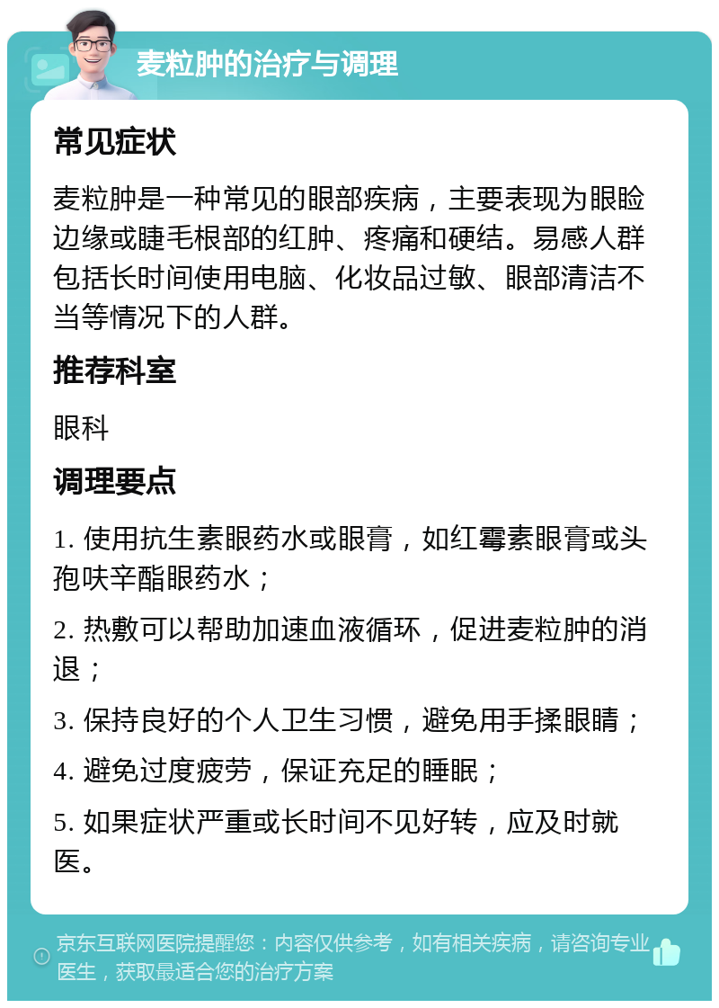 麦粒肿的治疗与调理 常见症状 麦粒肿是一种常见的眼部疾病，主要表现为眼睑边缘或睫毛根部的红肿、疼痛和硬结。易感人群包括长时间使用电脑、化妆品过敏、眼部清洁不当等情况下的人群。 推荐科室 眼科 调理要点 1. 使用抗生素眼药水或眼膏，如红霉素眼膏或头孢呋辛酯眼药水； 2. 热敷可以帮助加速血液循环，促进麦粒肿的消退； 3. 保持良好的个人卫生习惯，避免用手揉眼睛； 4. 避免过度疲劳，保证充足的睡眠； 5. 如果症状严重或长时间不见好转，应及时就医。