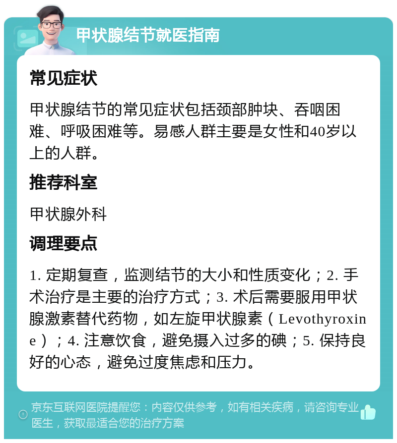 甲状腺结节就医指南 常见症状 甲状腺结节的常见症状包括颈部肿块、吞咽困难、呼吸困难等。易感人群主要是女性和40岁以上的人群。 推荐科室 甲状腺外科 调理要点 1. 定期复查，监测结节的大小和性质变化；2. 手术治疗是主要的治疗方式；3. 术后需要服用甲状腺激素替代药物，如左旋甲状腺素（Levothyroxine）；4. 注意饮食，避免摄入过多的碘；5. 保持良好的心态，避免过度焦虑和压力。