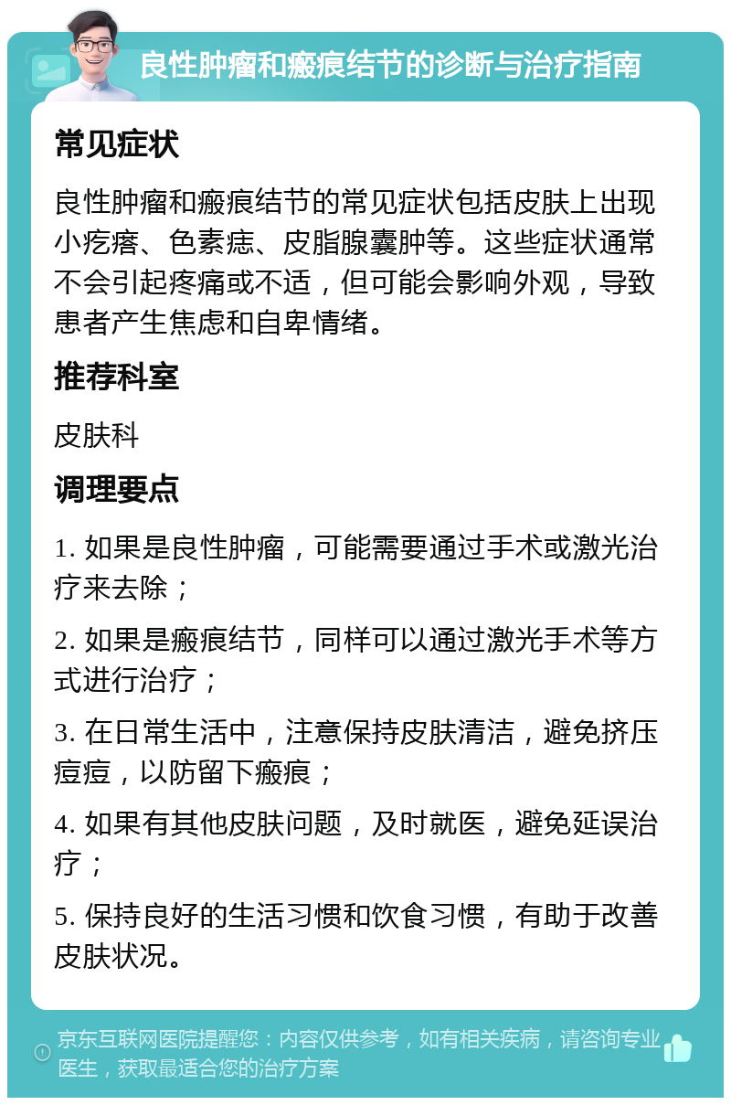 良性肿瘤和瘢痕结节的诊断与治疗指南 常见症状 良性肿瘤和瘢痕结节的常见症状包括皮肤上出现小疙瘩、色素痣、皮脂腺囊肿等。这些症状通常不会引起疼痛或不适，但可能会影响外观，导致患者产生焦虑和自卑情绪。 推荐科室 皮肤科 调理要点 1. 如果是良性肿瘤，可能需要通过手术或激光治疗来去除； 2. 如果是瘢痕结节，同样可以通过激光手术等方式进行治疗； 3. 在日常生活中，注意保持皮肤清洁，避免挤压痘痘，以防留下瘢痕； 4. 如果有其他皮肤问题，及时就医，避免延误治疗； 5. 保持良好的生活习惯和饮食习惯，有助于改善皮肤状况。