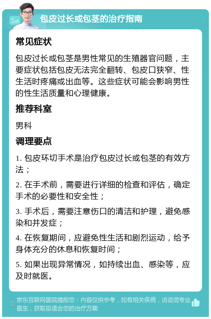 包皮过长或包茎的治疗指南 常见症状 包皮过长或包茎是男性常见的生殖器官问题，主要症状包括包皮无法完全翻转、包皮口狭窄、性生活时疼痛或出血等。这些症状可能会影响男性的性生活质量和心理健康。 推荐科室 男科 调理要点 1. 包皮环切手术是治疗包皮过长或包茎的有效方法； 2. 在手术前，需要进行详细的检查和评估，确定手术的必要性和安全性； 3. 手术后，需要注意伤口的清洁和护理，避免感染和并发症； 4. 在恢复期间，应避免性生活和剧烈运动，给予身体充分的休息和恢复时间； 5. 如果出现异常情况，如持续出血、感染等，应及时就医。