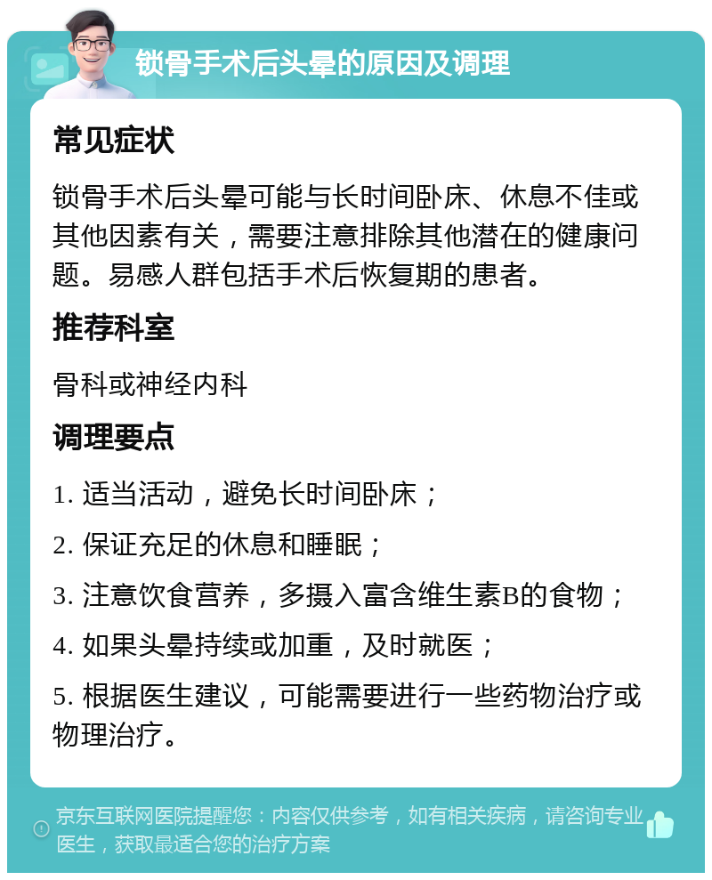 锁骨手术后头晕的原因及调理 常见症状 锁骨手术后头晕可能与长时间卧床、休息不佳或其他因素有关，需要注意排除其他潜在的健康问题。易感人群包括手术后恢复期的患者。 推荐科室 骨科或神经内科 调理要点 1. 适当活动，避免长时间卧床； 2. 保证充足的休息和睡眠； 3. 注意饮食营养，多摄入富含维生素B的食物； 4. 如果头晕持续或加重，及时就医； 5. 根据医生建议，可能需要进行一些药物治疗或物理治疗。