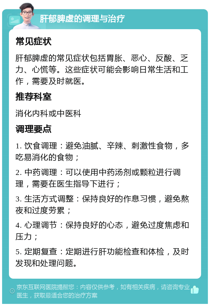 肝郁脾虚的调理与治疗 常见症状 肝郁脾虚的常见症状包括胃胀、恶心、反酸、乏力、心慌等。这些症状可能会影响日常生活和工作，需要及时就医。 推荐科室 消化内科或中医科 调理要点 1. 饮食调理：避免油腻、辛辣、刺激性食物，多吃易消化的食物； 2. 中药调理：可以使用中药汤剂或颗粒进行调理，需要在医生指导下进行； 3. 生活方式调整：保持良好的作息习惯，避免熬夜和过度劳累； 4. 心理调节：保持良好的心态，避免过度焦虑和压力； 5. 定期复查：定期进行肝功能检查和体检，及时发现和处理问题。