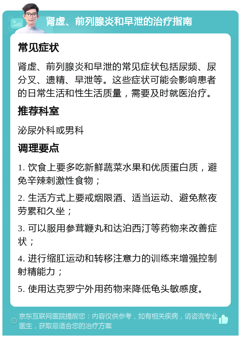 肾虚、前列腺炎和早泄的治疗指南 常见症状 肾虚、前列腺炎和早泄的常见症状包括尿频、尿分叉、遗精、早泄等。这些症状可能会影响患者的日常生活和性生活质量，需要及时就医治疗。 推荐科室 泌尿外科或男科 调理要点 1. 饮食上要多吃新鲜蔬菜水果和优质蛋白质，避免辛辣刺激性食物； 2. 生活方式上要戒烟限酒、适当运动、避免熬夜劳累和久坐； 3. 可以服用参茸鞭丸和达泊西汀等药物来改善症状； 4. 进行缩肛运动和转移注意力的训练来增强控制射精能力； 5. 使用达克罗宁外用药物来降低龟头敏感度。