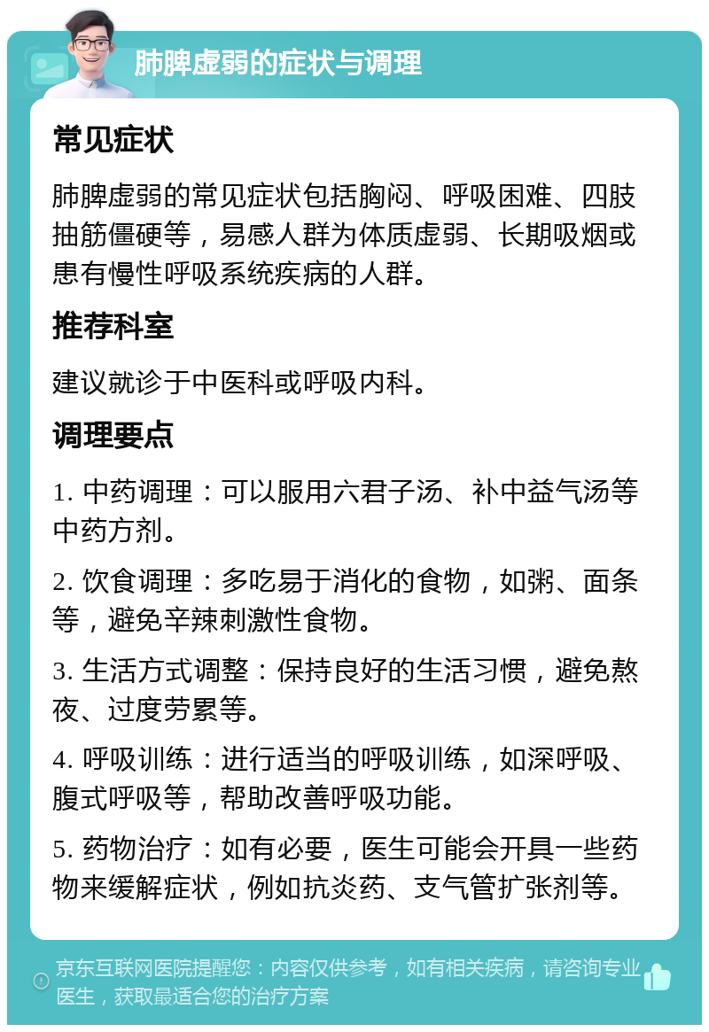 肺脾虚弱的症状与调理 常见症状 肺脾虚弱的常见症状包括胸闷、呼吸困难、四肢抽筋僵硬等，易感人群为体质虚弱、长期吸烟或患有慢性呼吸系统疾病的人群。 推荐科室 建议就诊于中医科或呼吸内科。 调理要点 1. 中药调理：可以服用六君子汤、补中益气汤等中药方剂。 2. 饮食调理：多吃易于消化的食物，如粥、面条等，避免辛辣刺激性食物。 3. 生活方式调整：保持良好的生活习惯，避免熬夜、过度劳累等。 4. 呼吸训练：进行适当的呼吸训练，如深呼吸、腹式呼吸等，帮助改善呼吸功能。 5. 药物治疗：如有必要，医生可能会开具一些药物来缓解症状，例如抗炎药、支气管扩张剂等。