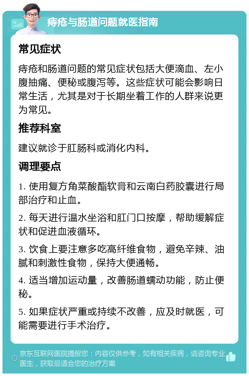 痔疮与肠道问题就医指南 常见症状 痔疮和肠道问题的常见症状包括大便滴血、左小腹抽痛、便秘或腹泻等。这些症状可能会影响日常生活，尤其是对于长期坐着工作的人群来说更为常见。 推荐科室 建议就诊于肛肠科或消化内科。 调理要点 1. 使用复方角菜酸酯软膏和云南白药胶囊进行局部治疗和止血。 2. 每天进行温水坐浴和肛门口按摩，帮助缓解症状和促进血液循环。 3. 饮食上要注意多吃高纤维食物，避免辛辣、油腻和刺激性食物，保持大便通畅。 4. 适当增加运动量，改善肠道蠕动功能，防止便秘。 5. 如果症状严重或持续不改善，应及时就医，可能需要进行手术治疗。