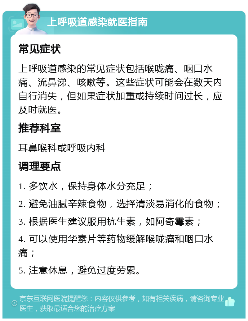 上呼吸道感染就医指南 常见症状 上呼吸道感染的常见症状包括喉咙痛、咽口水痛、流鼻涕、咳嗽等。这些症状可能会在数天内自行消失，但如果症状加重或持续时间过长，应及时就医。 推荐科室 耳鼻喉科或呼吸内科 调理要点 1. 多饮水，保持身体水分充足； 2. 避免油腻辛辣食物，选择清淡易消化的食物； 3. 根据医生建议服用抗生素，如阿奇霉素； 4. 可以使用华素片等药物缓解喉咙痛和咽口水痛； 5. 注意休息，避免过度劳累。