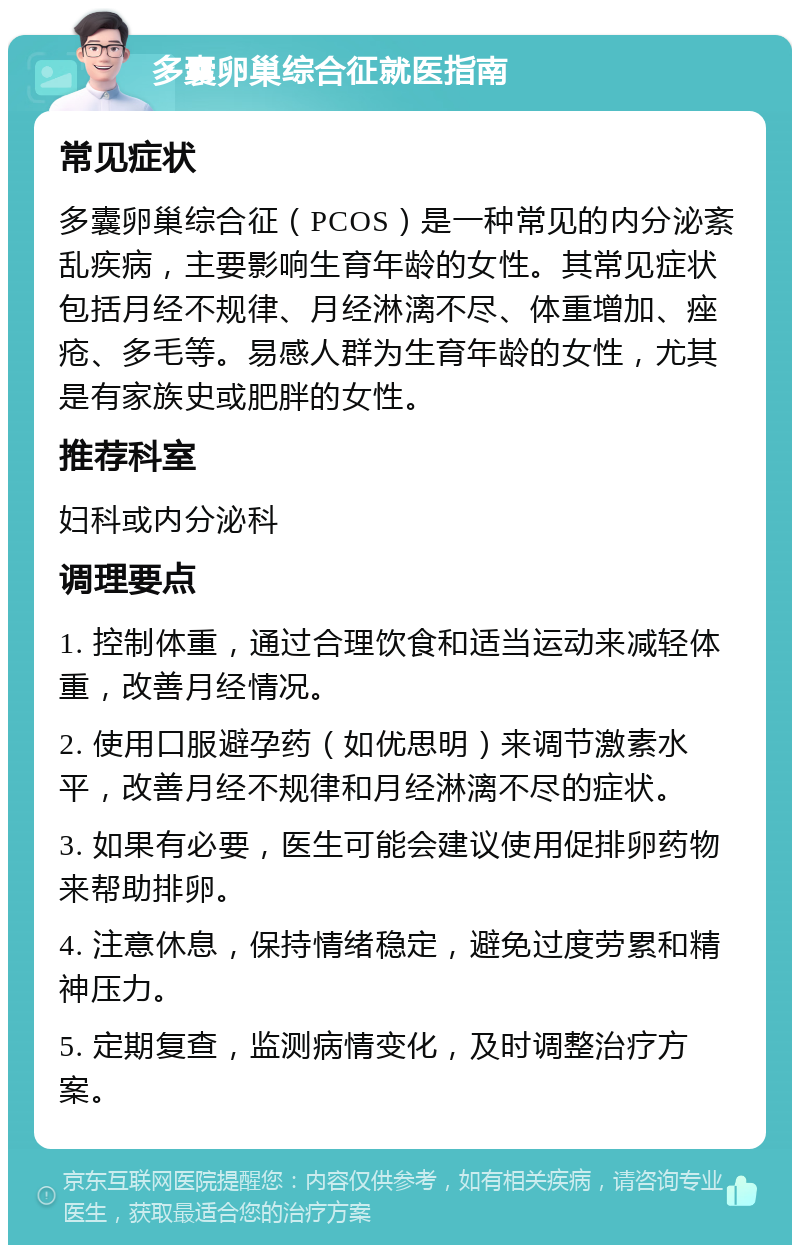 多囊卵巢综合征就医指南 常见症状 多囊卵巢综合征（PCOS）是一种常见的内分泌紊乱疾病，主要影响生育年龄的女性。其常见症状包括月经不规律、月经淋漓不尽、体重增加、痤疮、多毛等。易感人群为生育年龄的女性，尤其是有家族史或肥胖的女性。 推荐科室 妇科或内分泌科 调理要点 1. 控制体重，通过合理饮食和适当运动来减轻体重，改善月经情况。 2. 使用口服避孕药（如优思明）来调节激素水平，改善月经不规律和月经淋漓不尽的症状。 3. 如果有必要，医生可能会建议使用促排卵药物来帮助排卵。 4. 注意休息，保持情绪稳定，避免过度劳累和精神压力。 5. 定期复查，监测病情变化，及时调整治疗方案。