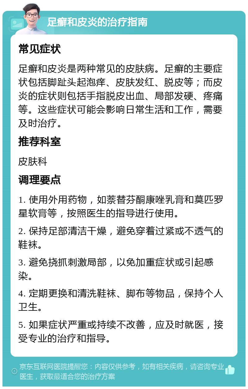 足癣和皮炎的治疗指南 常见症状 足癣和皮炎是两种常见的皮肤病。足癣的主要症状包括脚趾头起泡痒、皮肤发红、脱皮等；而皮炎的症状则包括手指脱皮出血、局部发硬、疼痛等。这些症状可能会影响日常生活和工作，需要及时治疗。 推荐科室 皮肤科 调理要点 1. 使用外用药物，如萘替芬酮康唑乳膏和莫匹罗星软膏等，按照医生的指导进行使用。 2. 保持足部清洁干燥，避免穿着过紧或不透气的鞋袜。 3. 避免挠抓刺激局部，以免加重症状或引起感染。 4. 定期更换和清洗鞋袜、脚布等物品，保持个人卫生。 5. 如果症状严重或持续不改善，应及时就医，接受专业的治疗和指导。