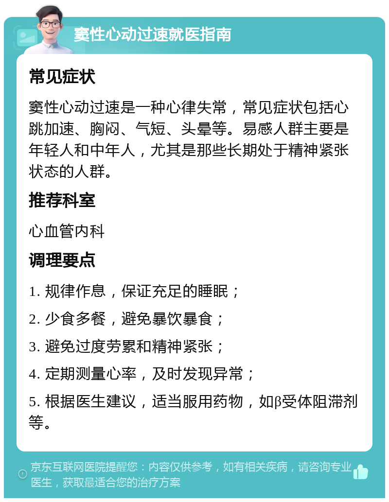 窦性心动过速就医指南 常见症状 窦性心动过速是一种心律失常，常见症状包括心跳加速、胸闷、气短、头晕等。易感人群主要是年轻人和中年人，尤其是那些长期处于精神紧张状态的人群。 推荐科室 心血管内科 调理要点 1. 规律作息，保证充足的睡眠； 2. 少食多餐，避免暴饮暴食； 3. 避免过度劳累和精神紧张； 4. 定期测量心率，及时发现异常； 5. 根据医生建议，适当服用药物，如β受体阻滞剂等。