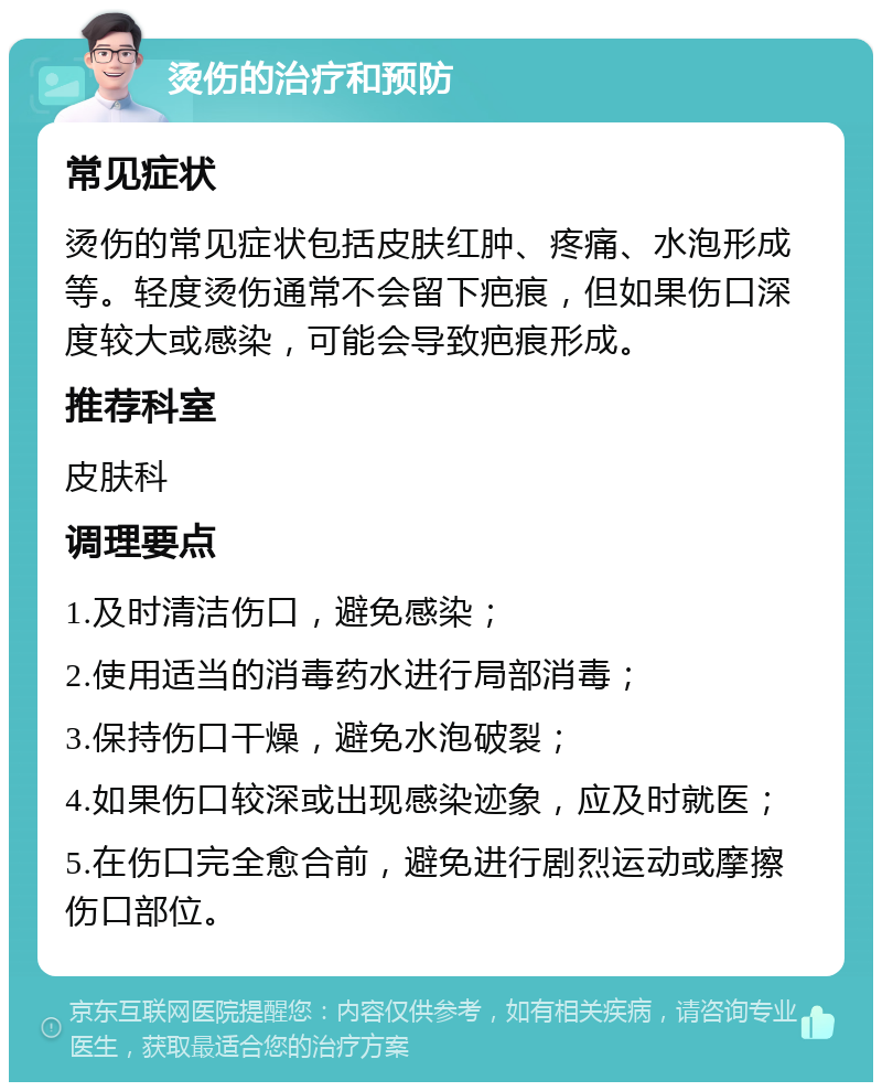 烫伤的治疗和预防 常见症状 烫伤的常见症状包括皮肤红肿、疼痛、水泡形成等。轻度烫伤通常不会留下疤痕，但如果伤口深度较大或感染，可能会导致疤痕形成。 推荐科室 皮肤科 调理要点 1.及时清洁伤口，避免感染； 2.使用适当的消毒药水进行局部消毒； 3.保持伤口干燥，避免水泡破裂； 4.如果伤口较深或出现感染迹象，应及时就医； 5.在伤口完全愈合前，避免进行剧烈运动或摩擦伤口部位。