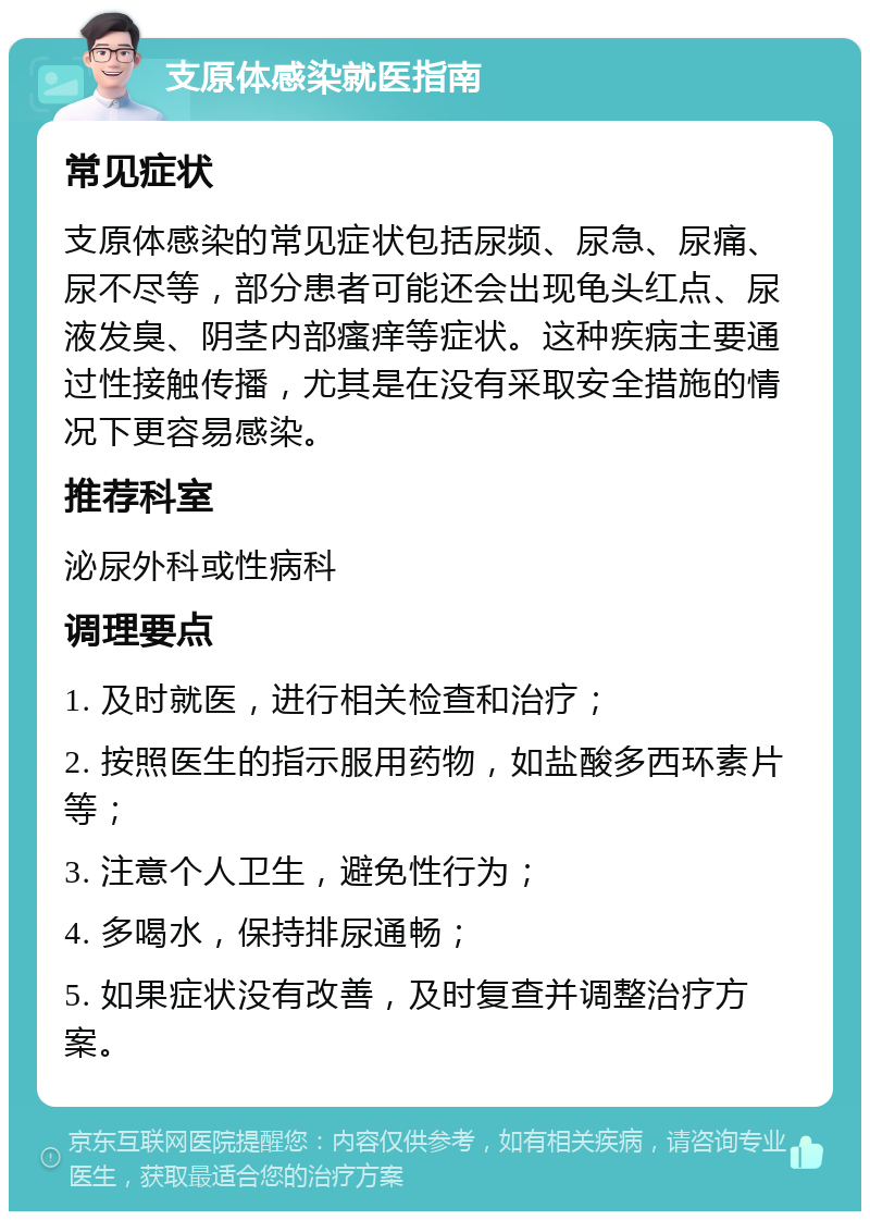 支原体感染就医指南 常见症状 支原体感染的常见症状包括尿频、尿急、尿痛、尿不尽等，部分患者可能还会出现龟头红点、尿液发臭、阴茎内部瘙痒等症状。这种疾病主要通过性接触传播，尤其是在没有采取安全措施的情况下更容易感染。 推荐科室 泌尿外科或性病科 调理要点 1. 及时就医，进行相关检查和治疗； 2. 按照医生的指示服用药物，如盐酸多西环素片等； 3. 注意个人卫生，避免性行为； 4. 多喝水，保持排尿通畅； 5. 如果症状没有改善，及时复查并调整治疗方案。