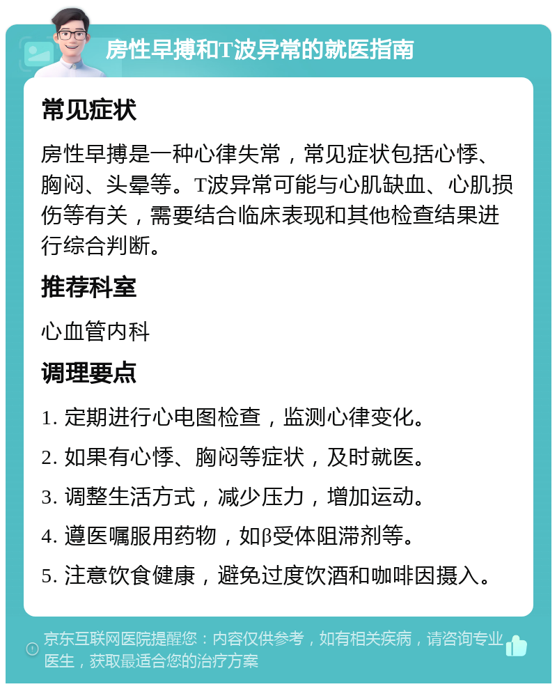 房性早搏和T波异常的就医指南 常见症状 房性早搏是一种心律失常，常见症状包括心悸、胸闷、头晕等。T波异常可能与心肌缺血、心肌损伤等有关，需要结合临床表现和其他检查结果进行综合判断。 推荐科室 心血管内科 调理要点 1. 定期进行心电图检查，监测心律变化。 2. 如果有心悸、胸闷等症状，及时就医。 3. 调整生活方式，减少压力，增加运动。 4. 遵医嘱服用药物，如β受体阻滞剂等。 5. 注意饮食健康，避免过度饮酒和咖啡因摄入。