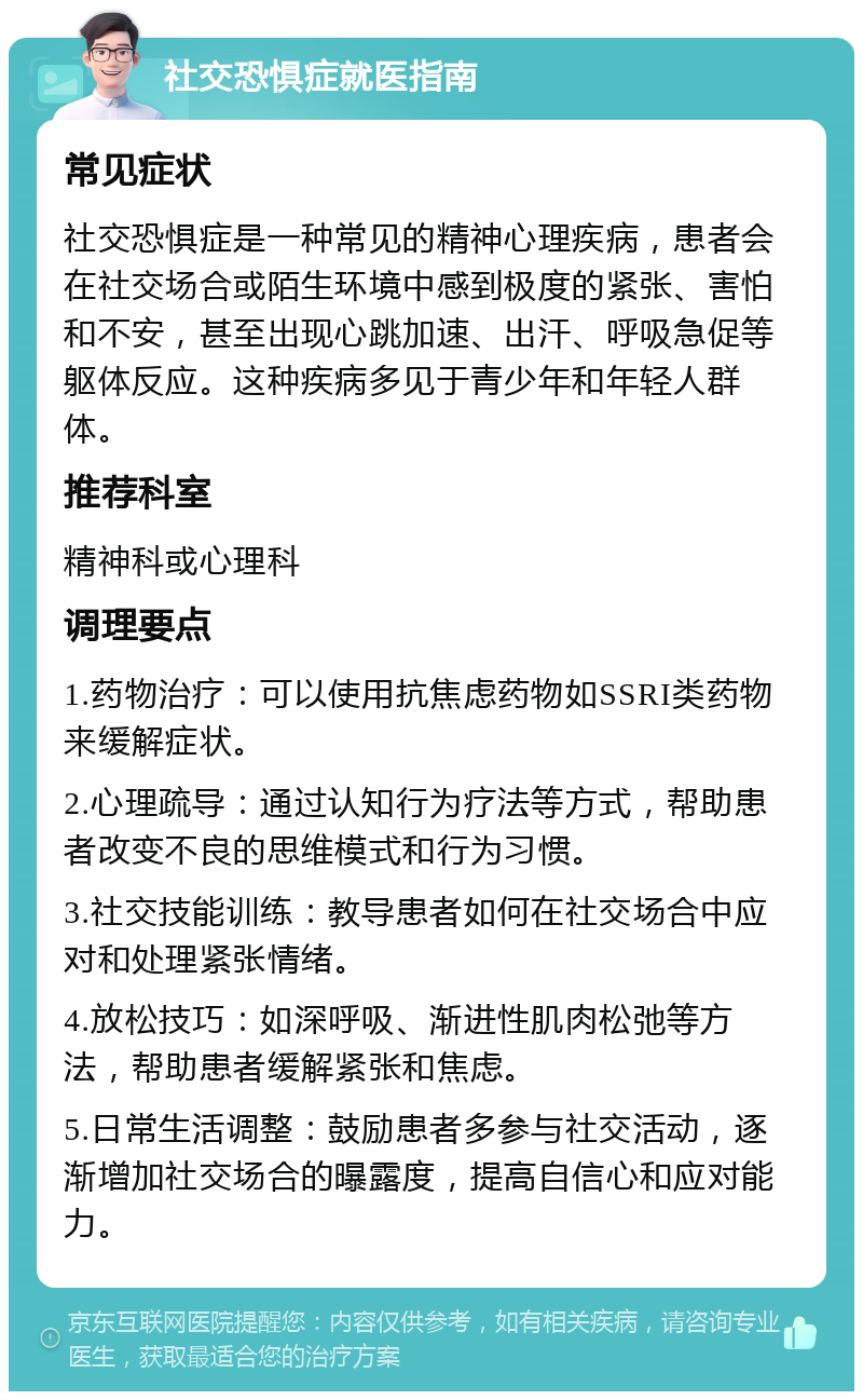 社交恐惧症就医指南 常见症状 社交恐惧症是一种常见的精神心理疾病，患者会在社交场合或陌生环境中感到极度的紧张、害怕和不安，甚至出现心跳加速、出汗、呼吸急促等躯体反应。这种疾病多见于青少年和年轻人群体。 推荐科室 精神科或心理科 调理要点 1.药物治疗：可以使用抗焦虑药物如SSRI类药物来缓解症状。 2.心理疏导：通过认知行为疗法等方式，帮助患者改变不良的思维模式和行为习惯。 3.社交技能训练：教导患者如何在社交场合中应对和处理紧张情绪。 4.放松技巧：如深呼吸、渐进性肌肉松弛等方法，帮助患者缓解紧张和焦虑。 5.日常生活调整：鼓励患者多参与社交活动，逐渐增加社交场合的曝露度，提高自信心和应对能力。