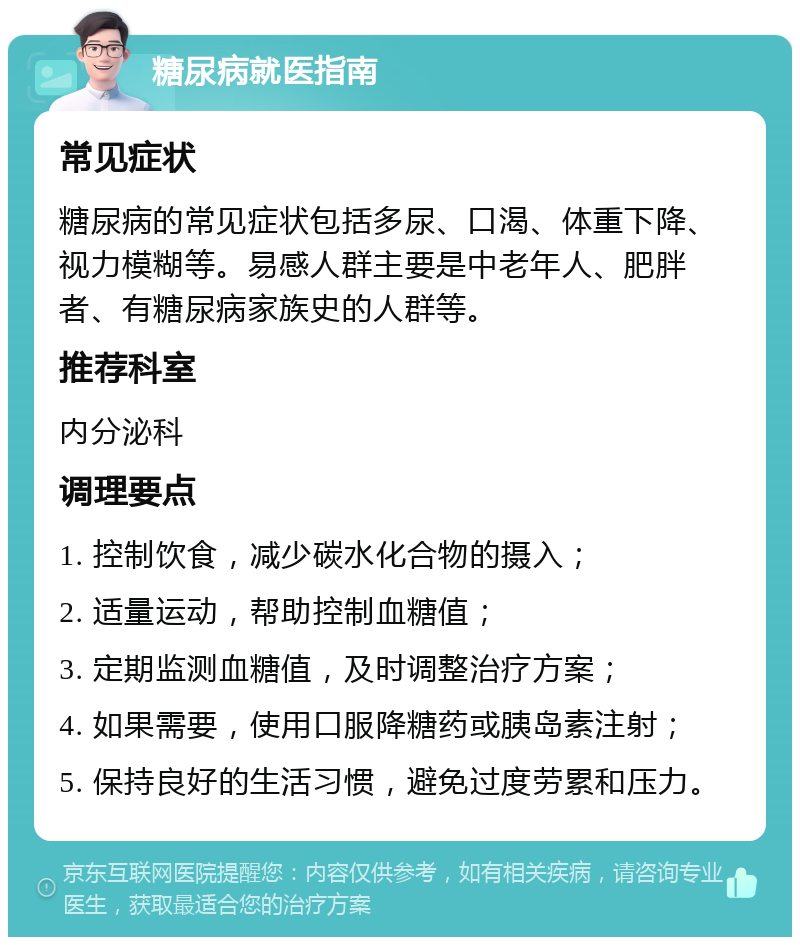 糖尿病就医指南 常见症状 糖尿病的常见症状包括多尿、口渴、体重下降、视力模糊等。易感人群主要是中老年人、肥胖者、有糖尿病家族史的人群等。 推荐科室 内分泌科 调理要点 1. 控制饮食，减少碳水化合物的摄入； 2. 适量运动，帮助控制血糖值； 3. 定期监测血糖值，及时调整治疗方案； 4. 如果需要，使用口服降糖药或胰岛素注射； 5. 保持良好的生活习惯，避免过度劳累和压力。