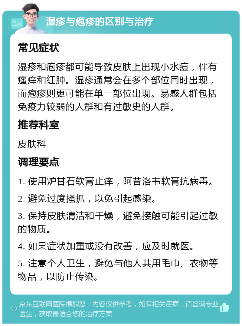 湿疹与疱疹的区别与治疗 常见症状 湿疹和疱疹都可能导致皮肤上出现小水痘，伴有瘙痒和红肿。湿疹通常会在多个部位同时出现，而疱疹则更可能在单一部位出现。易感人群包括免疫力较弱的人群和有过敏史的人群。 推荐科室 皮肤科 调理要点 1. 使用炉甘石软膏止痒，阿昔洛韦软膏抗病毒。 2. 避免过度搔抓，以免引起感染。 3. 保持皮肤清洁和干燥，避免接触可能引起过敏的物质。 4. 如果症状加重或没有改善，应及时就医。 5. 注意个人卫生，避免与他人共用毛巾、衣物等物品，以防止传染。