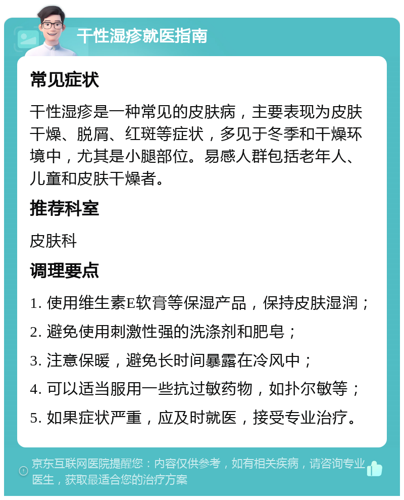 干性湿疹就医指南 常见症状 干性湿疹是一种常见的皮肤病，主要表现为皮肤干燥、脱屑、红斑等症状，多见于冬季和干燥环境中，尤其是小腿部位。易感人群包括老年人、儿童和皮肤干燥者。 推荐科室 皮肤科 调理要点 1. 使用维生素E软膏等保湿产品，保持皮肤湿润； 2. 避免使用刺激性强的洗涤剂和肥皂； 3. 注意保暖，避免长时间暴露在冷风中； 4. 可以适当服用一些抗过敏药物，如扑尔敏等； 5. 如果症状严重，应及时就医，接受专业治疗。