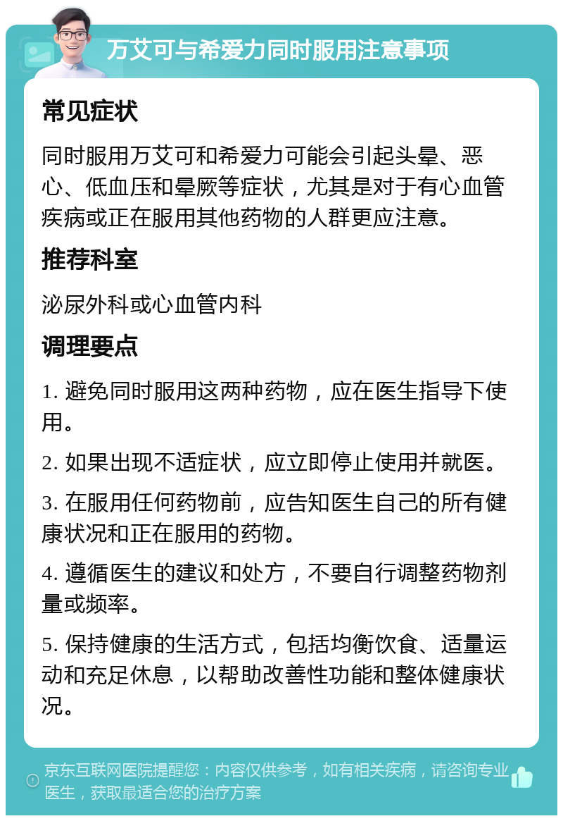 万艾可与希爱力同时服用注意事项 常见症状 同时服用万艾可和希爱力可能会引起头晕、恶心、低血压和晕厥等症状，尤其是对于有心血管疾病或正在服用其他药物的人群更应注意。 推荐科室 泌尿外科或心血管内科 调理要点 1. 避免同时服用这两种药物，应在医生指导下使用。 2. 如果出现不适症状，应立即停止使用并就医。 3. 在服用任何药物前，应告知医生自己的所有健康状况和正在服用的药物。 4. 遵循医生的建议和处方，不要自行调整药物剂量或频率。 5. 保持健康的生活方式，包括均衡饮食、适量运动和充足休息，以帮助改善性功能和整体健康状况。