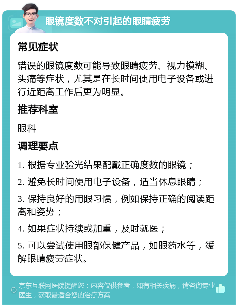 眼镜度数不对引起的眼睛疲劳 常见症状 错误的眼镜度数可能导致眼睛疲劳、视力模糊、头痛等症状，尤其是在长时间使用电子设备或进行近距离工作后更为明显。 推荐科室 眼科 调理要点 1. 根据专业验光结果配戴正确度数的眼镜； 2. 避免长时间使用电子设备，适当休息眼睛； 3. 保持良好的用眼习惯，例如保持正确的阅读距离和姿势； 4. 如果症状持续或加重，及时就医； 5. 可以尝试使用眼部保健产品，如眼药水等，缓解眼睛疲劳症状。