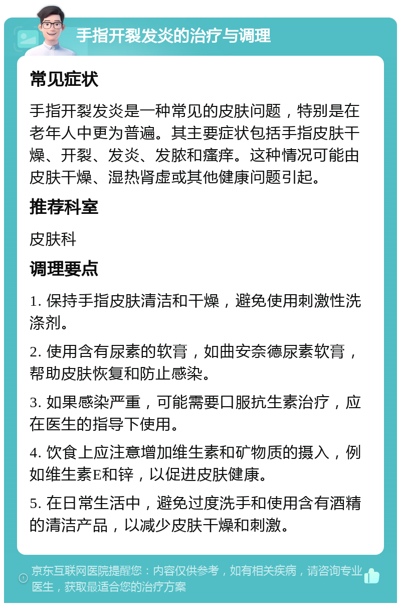 手指开裂发炎的治疗与调理 常见症状 手指开裂发炎是一种常见的皮肤问题，特别是在老年人中更为普遍。其主要症状包括手指皮肤干燥、开裂、发炎、发脓和瘙痒。这种情况可能由皮肤干燥、湿热肾虚或其他健康问题引起。 推荐科室 皮肤科 调理要点 1. 保持手指皮肤清洁和干燥，避免使用刺激性洗涤剂。 2. 使用含有尿素的软膏，如曲安奈德尿素软膏，帮助皮肤恢复和防止感染。 3. 如果感染严重，可能需要口服抗生素治疗，应在医生的指导下使用。 4. 饮食上应注意增加维生素和矿物质的摄入，例如维生素E和锌，以促进皮肤健康。 5. 在日常生活中，避免过度洗手和使用含有酒精的清洁产品，以减少皮肤干燥和刺激。