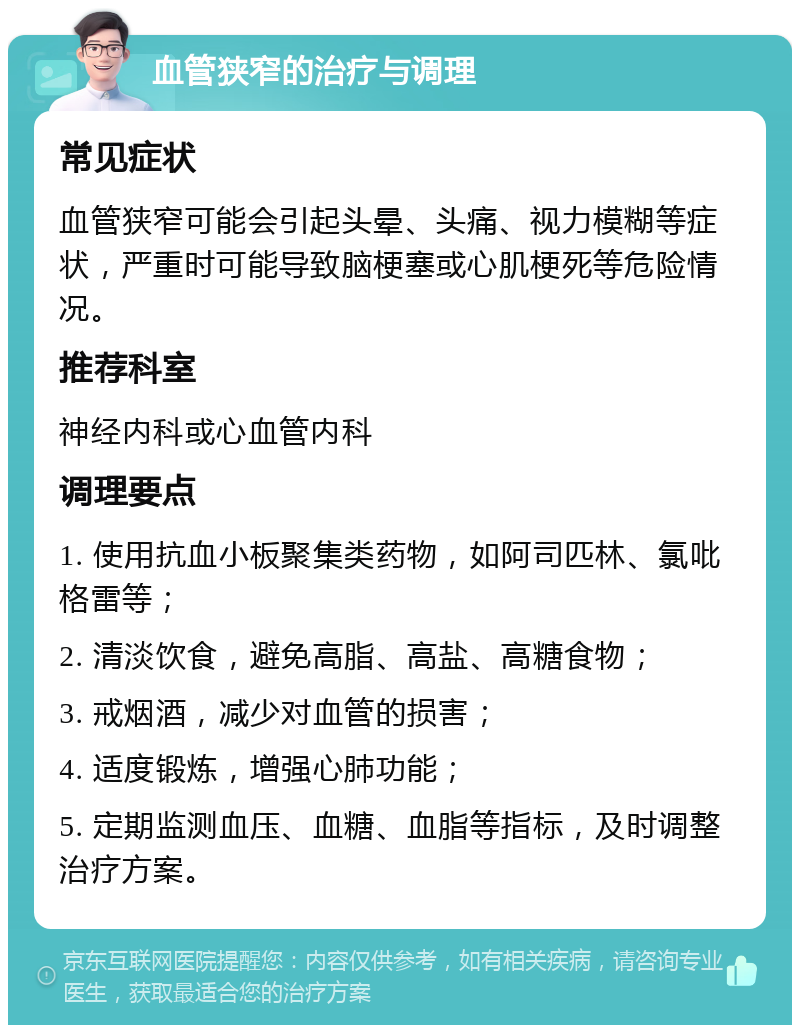 血管狭窄的治疗与调理 常见症状 血管狭窄可能会引起头晕、头痛、视力模糊等症状，严重时可能导致脑梗塞或心肌梗死等危险情况。 推荐科室 神经内科或心血管内科 调理要点 1. 使用抗血小板聚集类药物，如阿司匹林、氯吡格雷等； 2. 清淡饮食，避免高脂、高盐、高糖食物； 3. 戒烟酒，减少对血管的损害； 4. 适度锻炼，增强心肺功能； 5. 定期监测血压、血糖、血脂等指标，及时调整治疗方案。