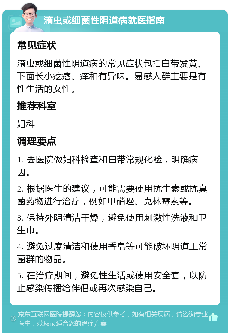 滴虫或细菌性阴道病就医指南 常见症状 滴虫或细菌性阴道病的常见症状包括白带发黄、下面长小疙瘩、痒和有异味。易感人群主要是有性生活的女性。 推荐科室 妇科 调理要点 1. 去医院做妇科检查和白带常规化验，明确病因。 2. 根据医生的建议，可能需要使用抗生素或抗真菌药物进行治疗，例如甲硝唑、克林霉素等。 3. 保持外阴清洁干燥，避免使用刺激性洗液和卫生巾。 4. 避免过度清洁和使用香皂等可能破坏阴道正常菌群的物品。 5. 在治疗期间，避免性生活或使用安全套，以防止感染传播给伴侣或再次感染自己。