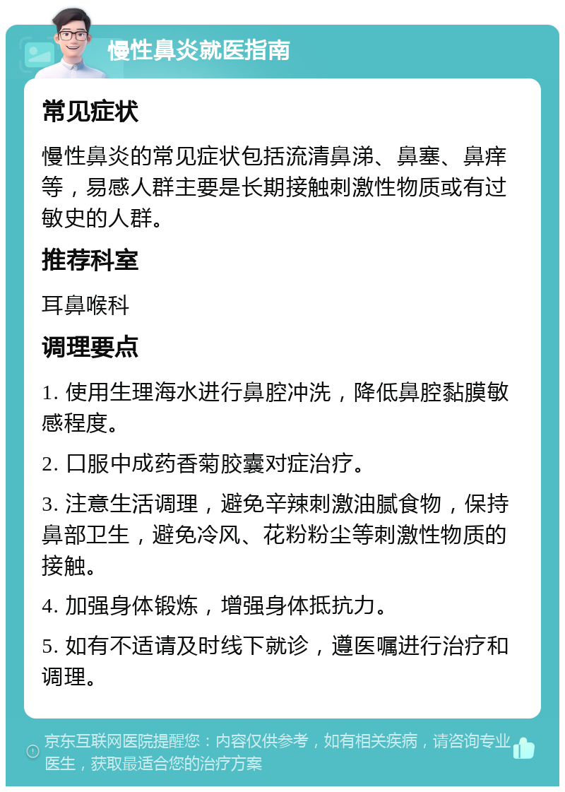 慢性鼻炎就医指南 常见症状 慢性鼻炎的常见症状包括流清鼻涕、鼻塞、鼻痒等，易感人群主要是长期接触刺激性物质或有过敏史的人群。 推荐科室 耳鼻喉科 调理要点 1. 使用生理海水进行鼻腔冲洗，降低鼻腔黏膜敏感程度。 2. 口服中成药香菊胶囊对症治疗。 3. 注意生活调理，避免辛辣刺激油腻食物，保持鼻部卫生，避免冷风、花粉粉尘等刺激性物质的接触。 4. 加强身体锻炼，增强身体抵抗力。 5. 如有不适请及时线下就诊，遵医嘱进行治疗和调理。