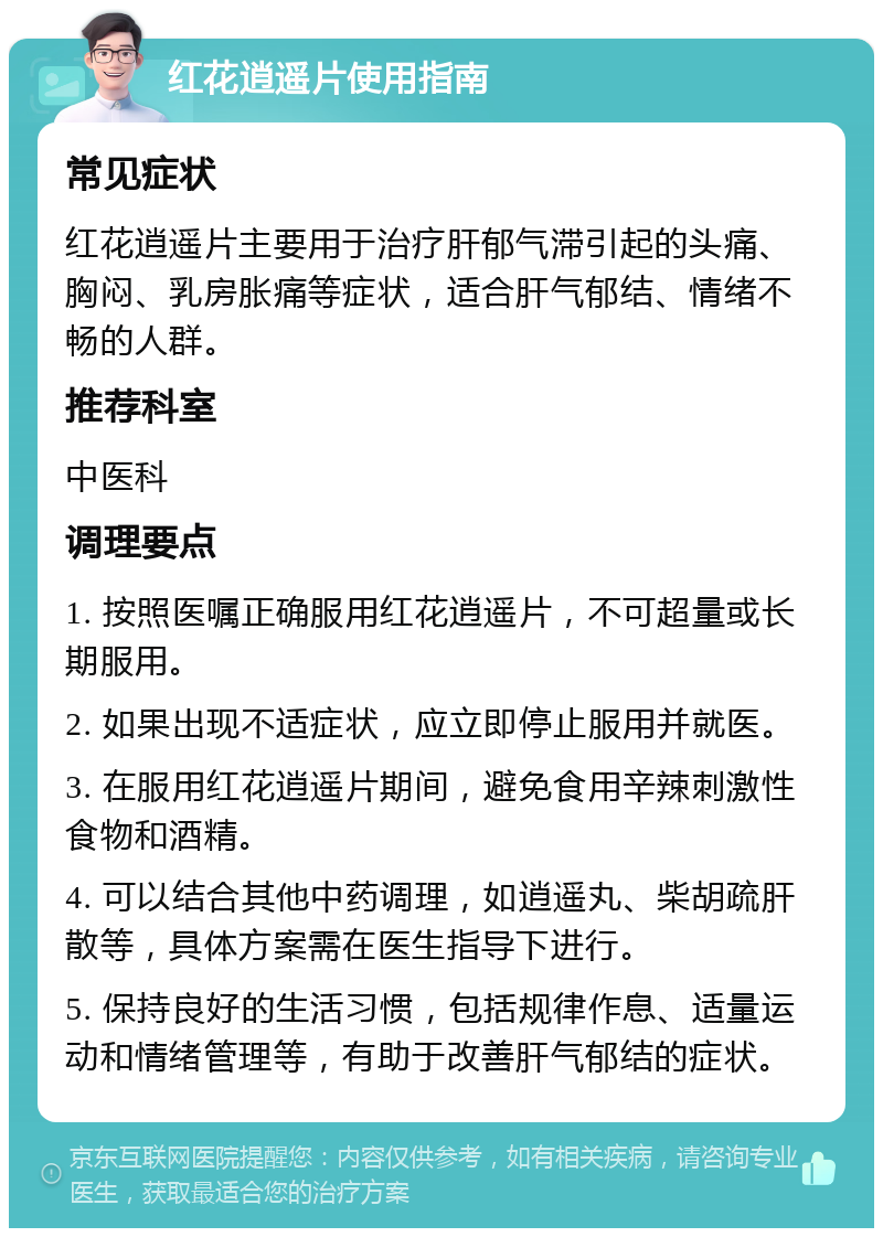 红花逍遥片使用指南 常见症状 红花逍遥片主要用于治疗肝郁气滞引起的头痛、胸闷、乳房胀痛等症状，适合肝气郁结、情绪不畅的人群。 推荐科室 中医科 调理要点 1. 按照医嘱正确服用红花逍遥片，不可超量或长期服用。 2. 如果出现不适症状，应立即停止服用并就医。 3. 在服用红花逍遥片期间，避免食用辛辣刺激性食物和酒精。 4. 可以结合其他中药调理，如逍遥丸、柴胡疏肝散等，具体方案需在医生指导下进行。 5. 保持良好的生活习惯，包括规律作息、适量运动和情绪管理等，有助于改善肝气郁结的症状。