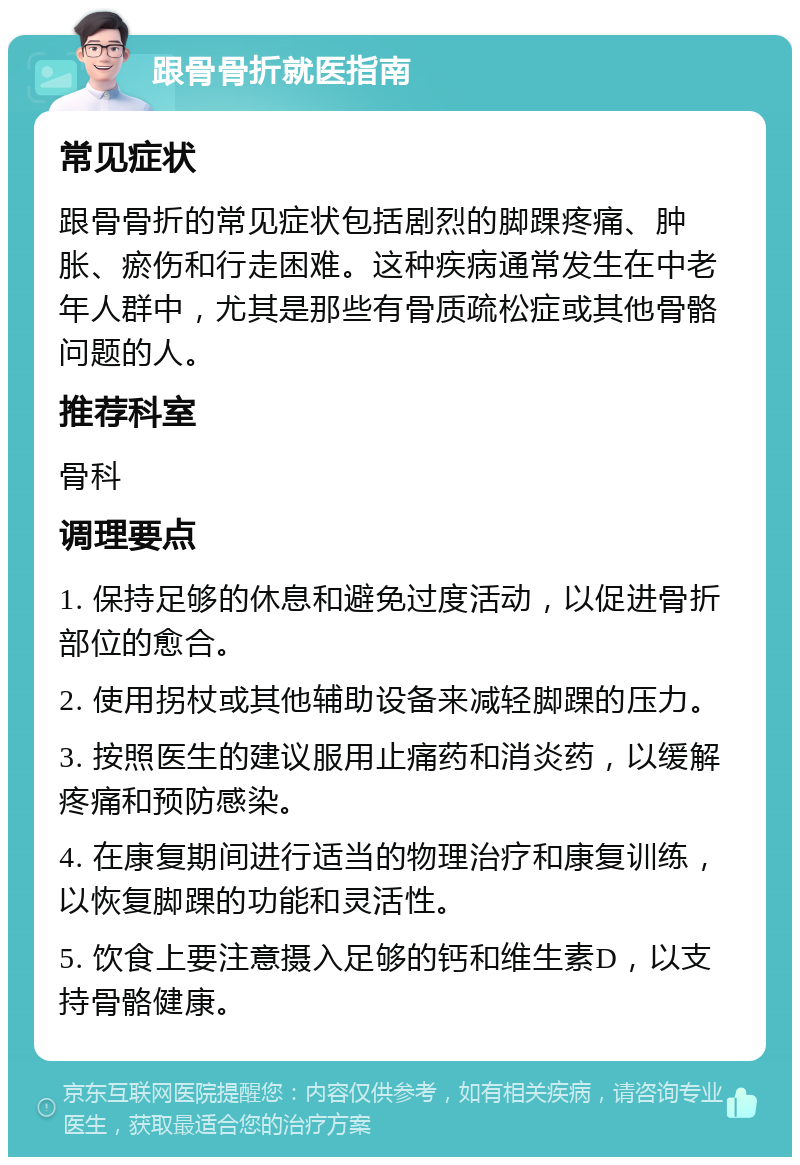 跟骨骨折就医指南 常见症状 跟骨骨折的常见症状包括剧烈的脚踝疼痛、肿胀、瘀伤和行走困难。这种疾病通常发生在中老年人群中，尤其是那些有骨质疏松症或其他骨骼问题的人。 推荐科室 骨科 调理要点 1. 保持足够的休息和避免过度活动，以促进骨折部位的愈合。 2. 使用拐杖或其他辅助设备来减轻脚踝的压力。 3. 按照医生的建议服用止痛药和消炎药，以缓解疼痛和预防感染。 4. 在康复期间进行适当的物理治疗和康复训练，以恢复脚踝的功能和灵活性。 5. 饮食上要注意摄入足够的钙和维生素D，以支持骨骼健康。