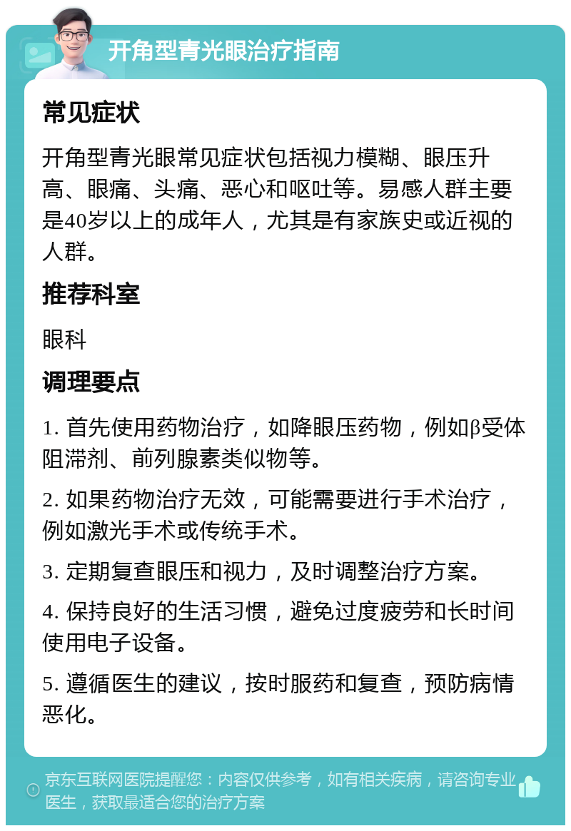 开角型青光眼治疗指南 常见症状 开角型青光眼常见症状包括视力模糊、眼压升高、眼痛、头痛、恶心和呕吐等。易感人群主要是40岁以上的成年人，尤其是有家族史或近视的人群。 推荐科室 眼科 调理要点 1. 首先使用药物治疗，如降眼压药物，例如β受体阻滞剂、前列腺素类似物等。 2. 如果药物治疗无效，可能需要进行手术治疗，例如激光手术或传统手术。 3. 定期复查眼压和视力，及时调整治疗方案。 4. 保持良好的生活习惯，避免过度疲劳和长时间使用电子设备。 5. 遵循医生的建议，按时服药和复查，预防病情恶化。