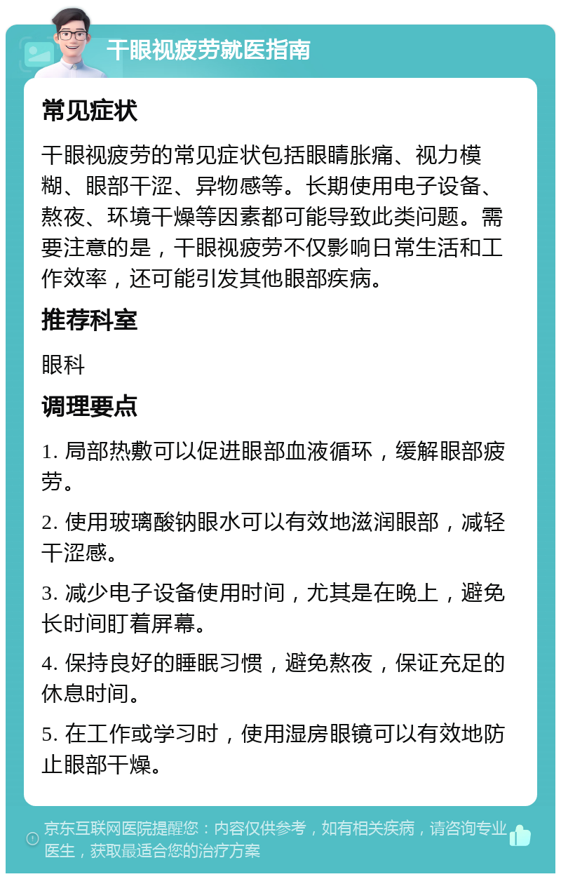 干眼视疲劳就医指南 常见症状 干眼视疲劳的常见症状包括眼睛胀痛、视力模糊、眼部干涩、异物感等。长期使用电子设备、熬夜、环境干燥等因素都可能导致此类问题。需要注意的是，干眼视疲劳不仅影响日常生活和工作效率，还可能引发其他眼部疾病。 推荐科室 眼科 调理要点 1. 局部热敷可以促进眼部血液循环，缓解眼部疲劳。 2. 使用玻璃酸钠眼水可以有效地滋润眼部，减轻干涩感。 3. 减少电子设备使用时间，尤其是在晚上，避免长时间盯着屏幕。 4. 保持良好的睡眠习惯，避免熬夜，保证充足的休息时间。 5. 在工作或学习时，使用湿房眼镜可以有效地防止眼部干燥。