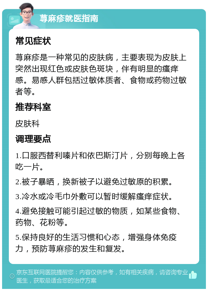 荨麻疹就医指南 常见症状 荨麻疹是一种常见的皮肤病，主要表现为皮肤上突然出现红色或皮肤色斑块，伴有明显的瘙痒感。易感人群包括过敏体质者、食物或药物过敏者等。 推荐科室 皮肤科 调理要点 1.口服西替利嗪片和依巴斯汀片，分别每晚上各吃一片。 2.被子暴晒，换新被子以避免过敏原的积累。 3.冷水或冷毛巾外敷可以暂时缓解瘙痒症状。 4.避免接触可能引起过敏的物质，如某些食物、药物、花粉等。 5.保持良好的生活习惯和心态，增强身体免疫力，预防荨麻疹的发生和复发。