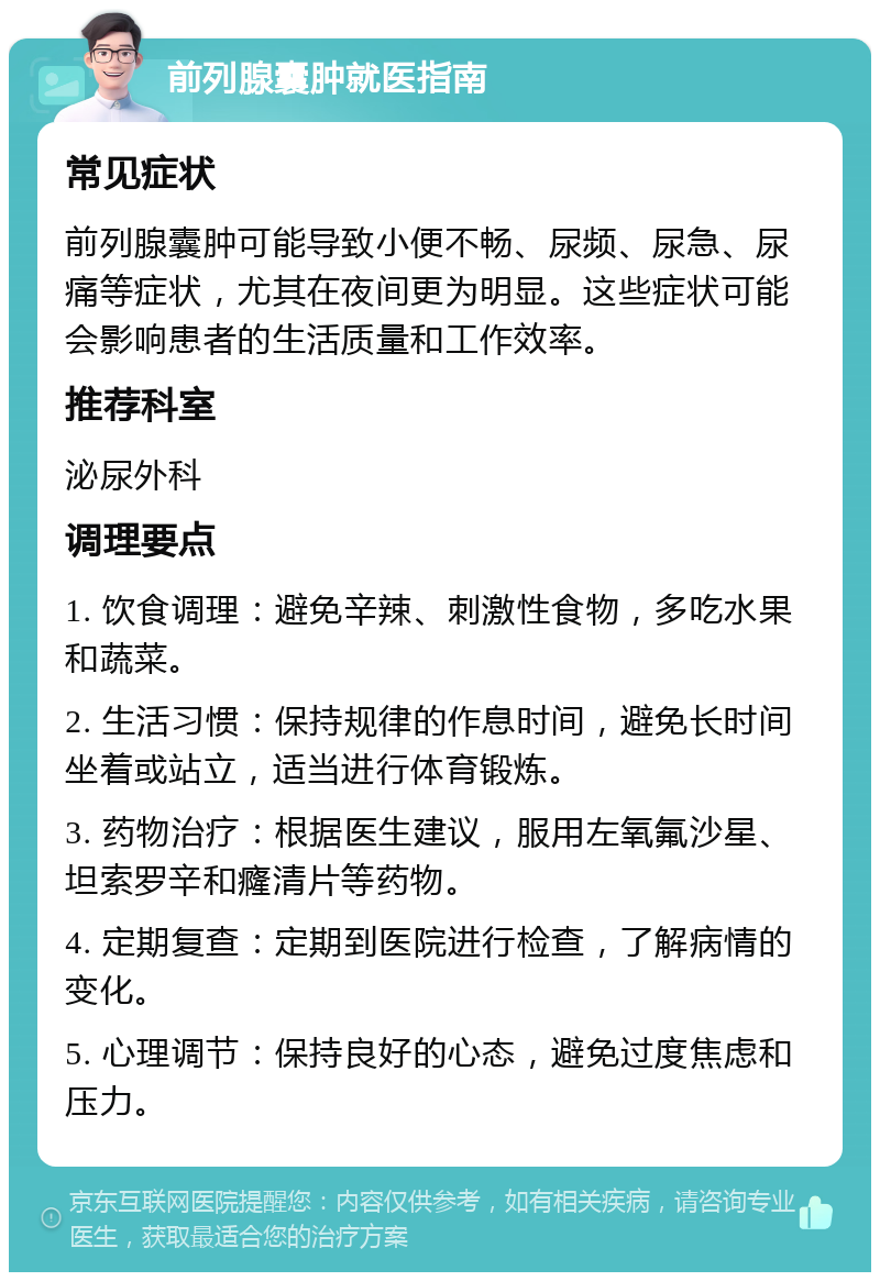 前列腺囊肿就医指南 常见症状 前列腺囊肿可能导致小便不畅、尿频、尿急、尿痛等症状，尤其在夜间更为明显。这些症状可能会影响患者的生活质量和工作效率。 推荐科室 泌尿外科 调理要点 1. 饮食调理：避免辛辣、刺激性食物，多吃水果和蔬菜。 2. 生活习惯：保持规律的作息时间，避免长时间坐着或站立，适当进行体育锻炼。 3. 药物治疗：根据医生建议，服用左氧氟沙星、坦索罗辛和癃清片等药物。 4. 定期复查：定期到医院进行检查，了解病情的变化。 5. 心理调节：保持良好的心态，避免过度焦虑和压力。