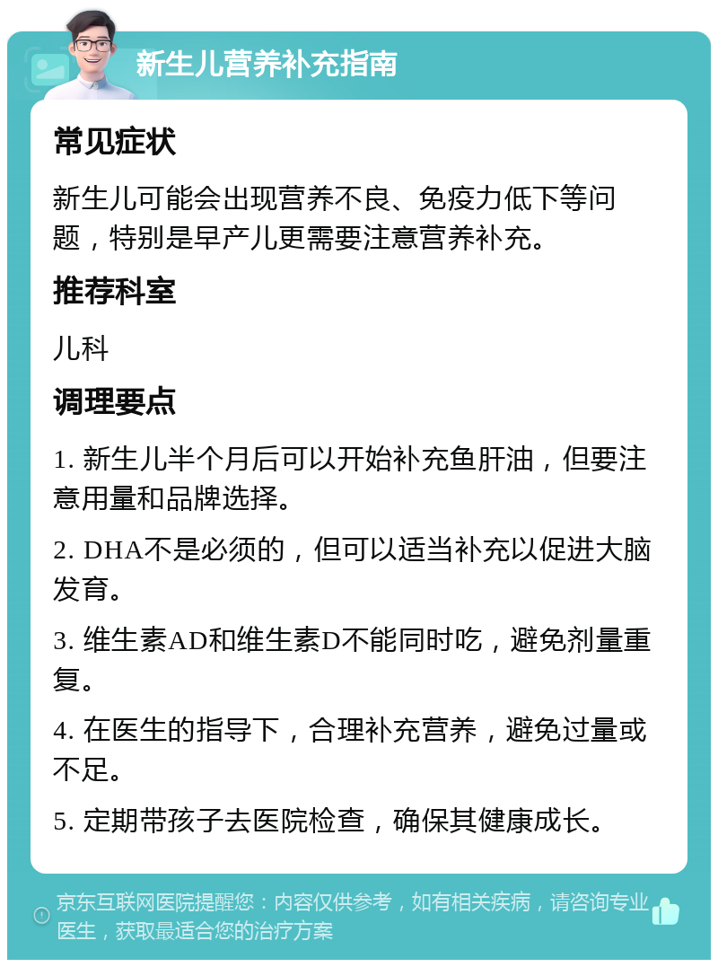 新生儿营养补充指南 常见症状 新生儿可能会出现营养不良、免疫力低下等问题，特别是早产儿更需要注意营养补充。 推荐科室 儿科 调理要点 1. 新生儿半个月后可以开始补充鱼肝油，但要注意用量和品牌选择。 2. DHA不是必须的，但可以适当补充以促进大脑发育。 3. 维生素AD和维生素D不能同时吃，避免剂量重复。 4. 在医生的指导下，合理补充营养，避免过量或不足。 5. 定期带孩子去医院检查，确保其健康成长。