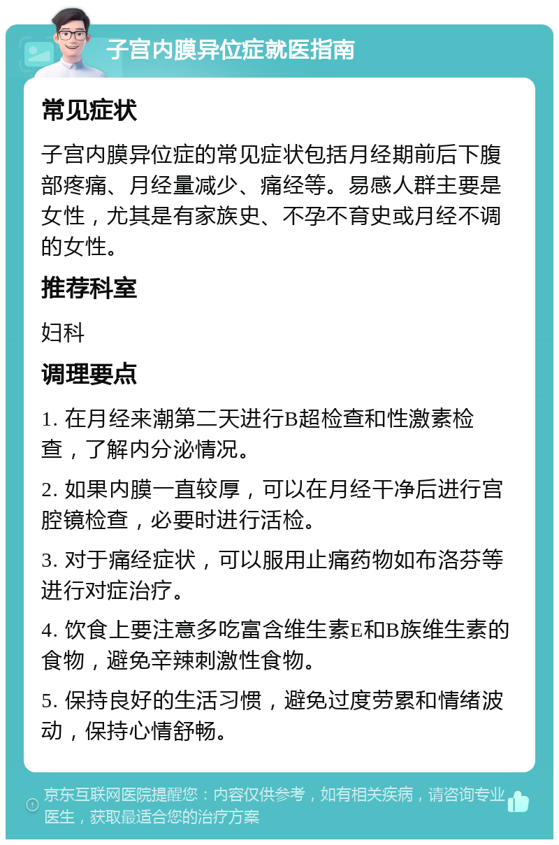 子宫内膜异位症就医指南 常见症状 子宫内膜异位症的常见症状包括月经期前后下腹部疼痛、月经量减少、痛经等。易感人群主要是女性，尤其是有家族史、不孕不育史或月经不调的女性。 推荐科室 妇科 调理要点 1. 在月经来潮第二天进行B超检查和性激素检查，了解内分泌情况。 2. 如果内膜一直较厚，可以在月经干净后进行宫腔镜检查，必要时进行活检。 3. 对于痛经症状，可以服用止痛药物如布洛芬等进行对症治疗。 4. 饮食上要注意多吃富含维生素E和B族维生素的食物，避免辛辣刺激性食物。 5. 保持良好的生活习惯，避免过度劳累和情绪波动，保持心情舒畅。