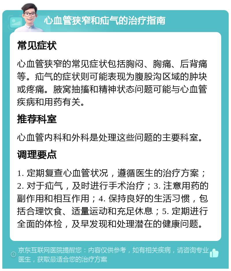 心血管狭窄和疝气的治疗指南 常见症状 心血管狭窄的常见症状包括胸闷、胸痛、后背痛等。疝气的症状则可能表现为腹股沟区域的肿块或疼痛。腋窝抽搐和精神状态问题可能与心血管疾病和用药有关。 推荐科室 心血管内科和外科是处理这些问题的主要科室。 调理要点 1. 定期复查心血管状况，遵循医生的治疗方案；2. 对于疝气，及时进行手术治疗；3. 注意用药的副作用和相互作用；4. 保持良好的生活习惯，包括合理饮食、适量运动和充足休息；5. 定期进行全面的体检，及早发现和处理潜在的健康问题。