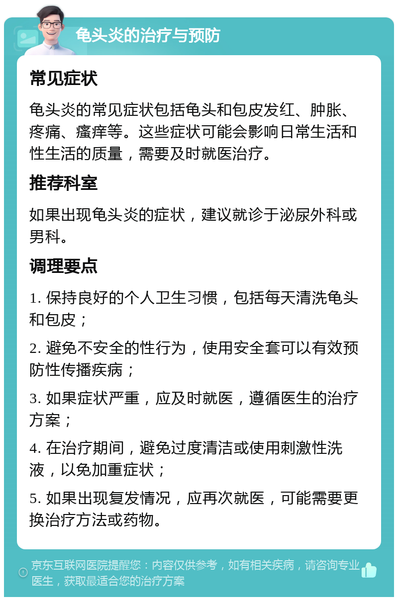 龟头炎的治疗与预防 常见症状 龟头炎的常见症状包括龟头和包皮发红、肿胀、疼痛、瘙痒等。这些症状可能会影响日常生活和性生活的质量，需要及时就医治疗。 推荐科室 如果出现龟头炎的症状，建议就诊于泌尿外科或男科。 调理要点 1. 保持良好的个人卫生习惯，包括每天清洗龟头和包皮； 2. 避免不安全的性行为，使用安全套可以有效预防性传播疾病； 3. 如果症状严重，应及时就医，遵循医生的治疗方案； 4. 在治疗期间，避免过度清洁或使用刺激性洗液，以免加重症状； 5. 如果出现复发情况，应再次就医，可能需要更换治疗方法或药物。