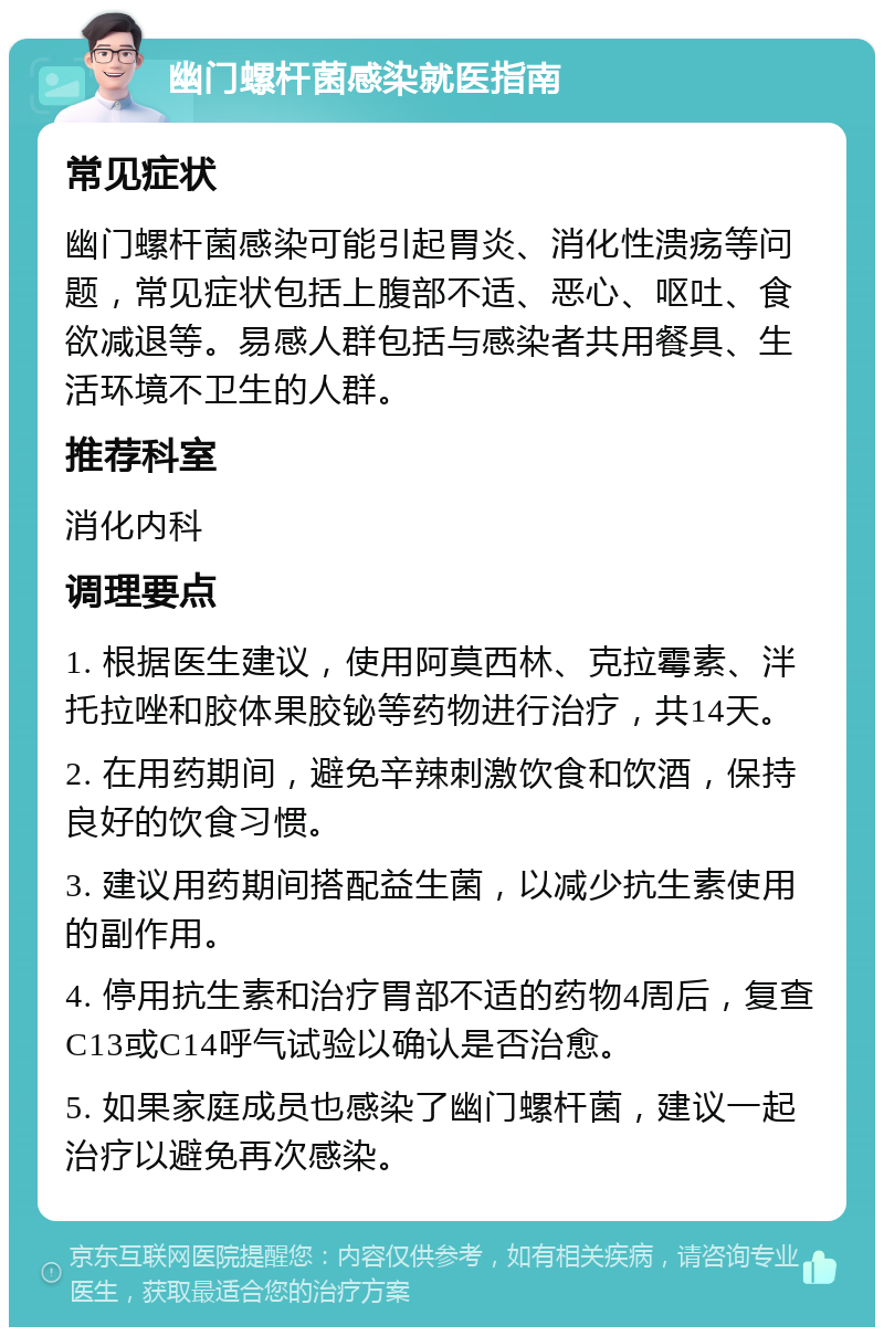 幽门螺杆菌感染就医指南 常见症状 幽门螺杆菌感染可能引起胃炎、消化性溃疡等问题，常见症状包括上腹部不适、恶心、呕吐、食欲减退等。易感人群包括与感染者共用餐具、生活环境不卫生的人群。 推荐科室 消化内科 调理要点 1. 根据医生建议，使用阿莫西林、克拉霉素、泮托拉唑和胶体果胶铋等药物进行治疗，共14天。 2. 在用药期间，避免辛辣刺激饮食和饮酒，保持良好的饮食习惯。 3. 建议用药期间搭配益生菌，以减少抗生素使用的副作用。 4. 停用抗生素和治疗胃部不适的药物4周后，复查C13或C14呼气试验以确认是否治愈。 5. 如果家庭成员也感染了幽门螺杆菌，建议一起治疗以避免再次感染。