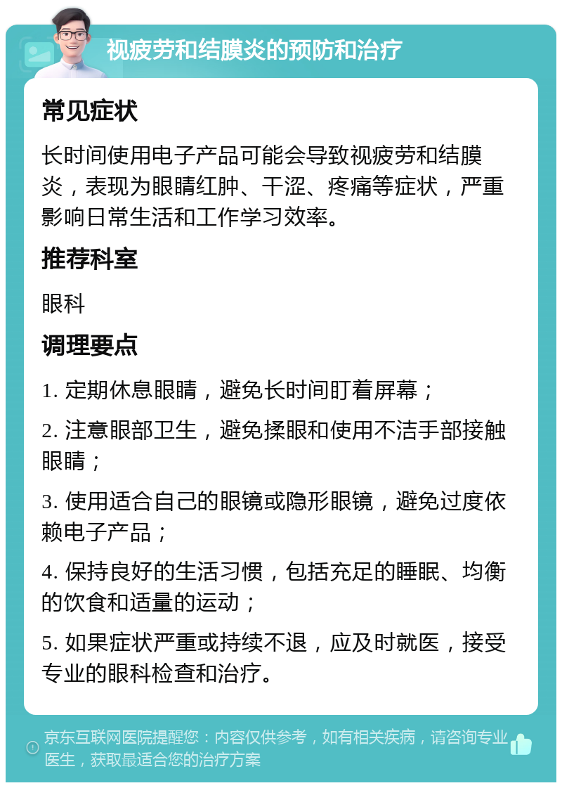 视疲劳和结膜炎的预防和治疗 常见症状 长时间使用电子产品可能会导致视疲劳和结膜炎，表现为眼睛红肿、干涩、疼痛等症状，严重影响日常生活和工作学习效率。 推荐科室 眼科 调理要点 1. 定期休息眼睛，避免长时间盯着屏幕； 2. 注意眼部卫生，避免揉眼和使用不洁手部接触眼睛； 3. 使用适合自己的眼镜或隐形眼镜，避免过度依赖电子产品； 4. 保持良好的生活习惯，包括充足的睡眠、均衡的饮食和适量的运动； 5. 如果症状严重或持续不退，应及时就医，接受专业的眼科检查和治疗。