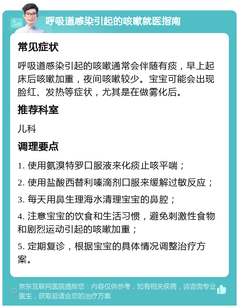 呼吸道感染引起的咳嗽就医指南 常见症状 呼吸道感染引起的咳嗽通常会伴随有痰，早上起床后咳嗽加重，夜间咳嗽较少。宝宝可能会出现脸红、发热等症状，尤其是在做雾化后。 推荐科室 儿科 调理要点 1. 使用氨溴特罗口服液来化痰止咳平喘； 2. 使用盐酸西替利嗪滴剂口服来缓解过敏反应； 3. 每天用鼻生理海水清理宝宝的鼻腔； 4. 注意宝宝的饮食和生活习惯，避免刺激性食物和剧烈运动引起的咳嗽加重； 5. 定期复诊，根据宝宝的具体情况调整治疗方案。