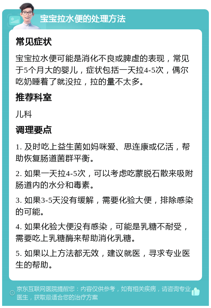 宝宝拉水便的处理方法 常见症状 宝宝拉水便可能是消化不良或脾虚的表现，常见于5个月大的婴儿，症状包括一天拉4-5次，偶尔吃奶睡着了就没拉，拉的量不太多。 推荐科室 儿科 调理要点 1. 及时吃上益生菌如妈咪爱、思连康或亿活，帮助恢复肠道菌群平衡。 2. 如果一天拉4-5次，可以考虑吃蒙脱石散来吸附肠道内的水分和毒素。 3. 如果3-5天没有缓解，需要化验大便，排除感染的可能。 4. 如果化验大便没有感染，可能是乳糖不耐受，需要吃上乳糖酶来帮助消化乳糖。 5. 如果以上方法都无效，建议就医，寻求专业医生的帮助。