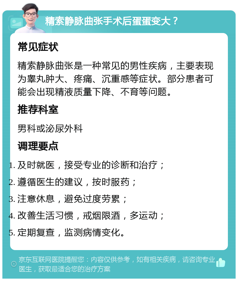 精索静脉曲张手术后蛋蛋变大？ 常见症状 精索静脉曲张是一种常见的男性疾病，主要表现为睾丸肿大、疼痛、沉重感等症状。部分患者可能会出现精液质量下降、不育等问题。 推荐科室 男科或泌尿外科 调理要点 及时就医，接受专业的诊断和治疗； 遵循医生的建议，按时服药； 注意休息，避免过度劳累； 改善生活习惯，戒烟限酒，多运动； 定期复查，监测病情变化。