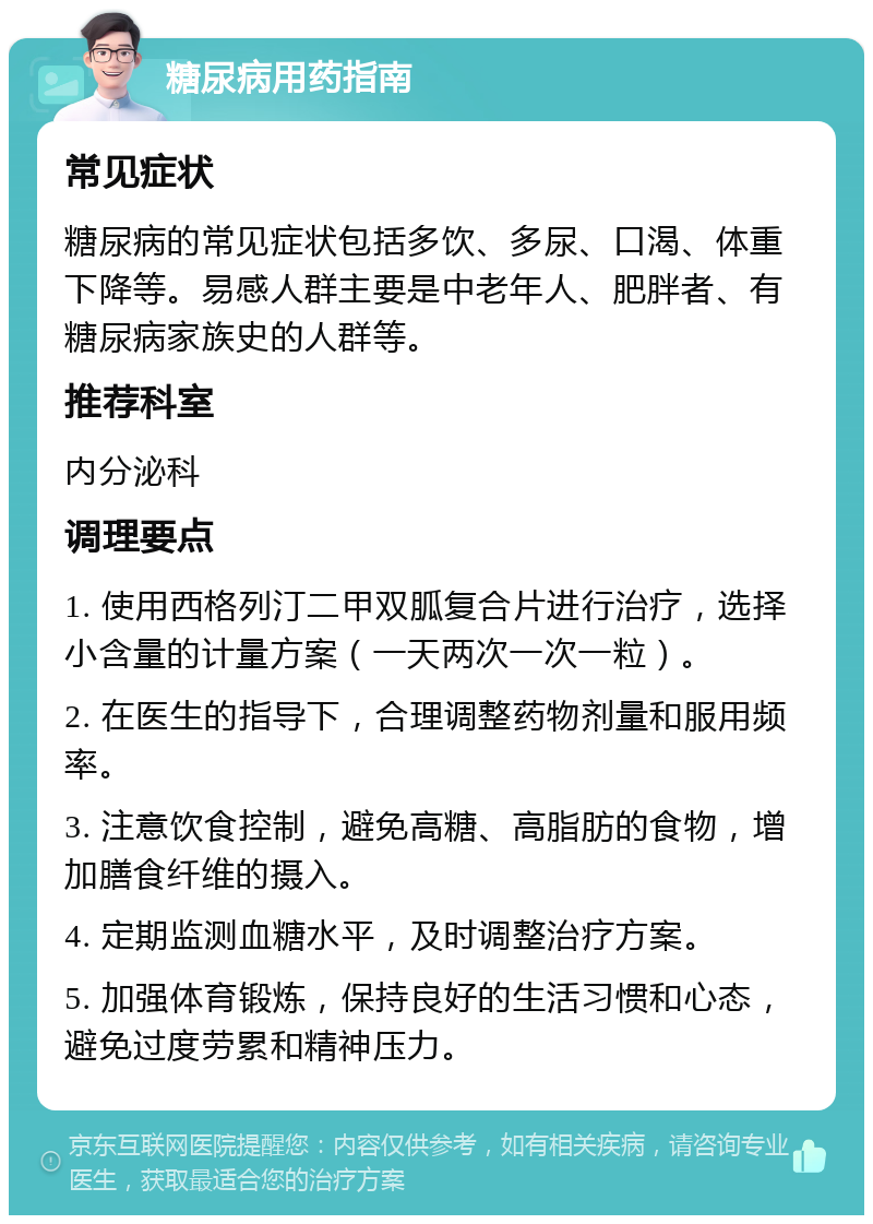 糖尿病用药指南 常见症状 糖尿病的常见症状包括多饮、多尿、口渴、体重下降等。易感人群主要是中老年人、肥胖者、有糖尿病家族史的人群等。 推荐科室 内分泌科 调理要点 1. 使用西格列汀二甲双胍复合片进行治疗，选择小含量的计量方案（一天两次一次一粒）。 2. 在医生的指导下，合理调整药物剂量和服用频率。 3. 注意饮食控制，避免高糖、高脂肪的食物，增加膳食纤维的摄入。 4. 定期监测血糖水平，及时调整治疗方案。 5. 加强体育锻炼，保持良好的生活习惯和心态，避免过度劳累和精神压力。